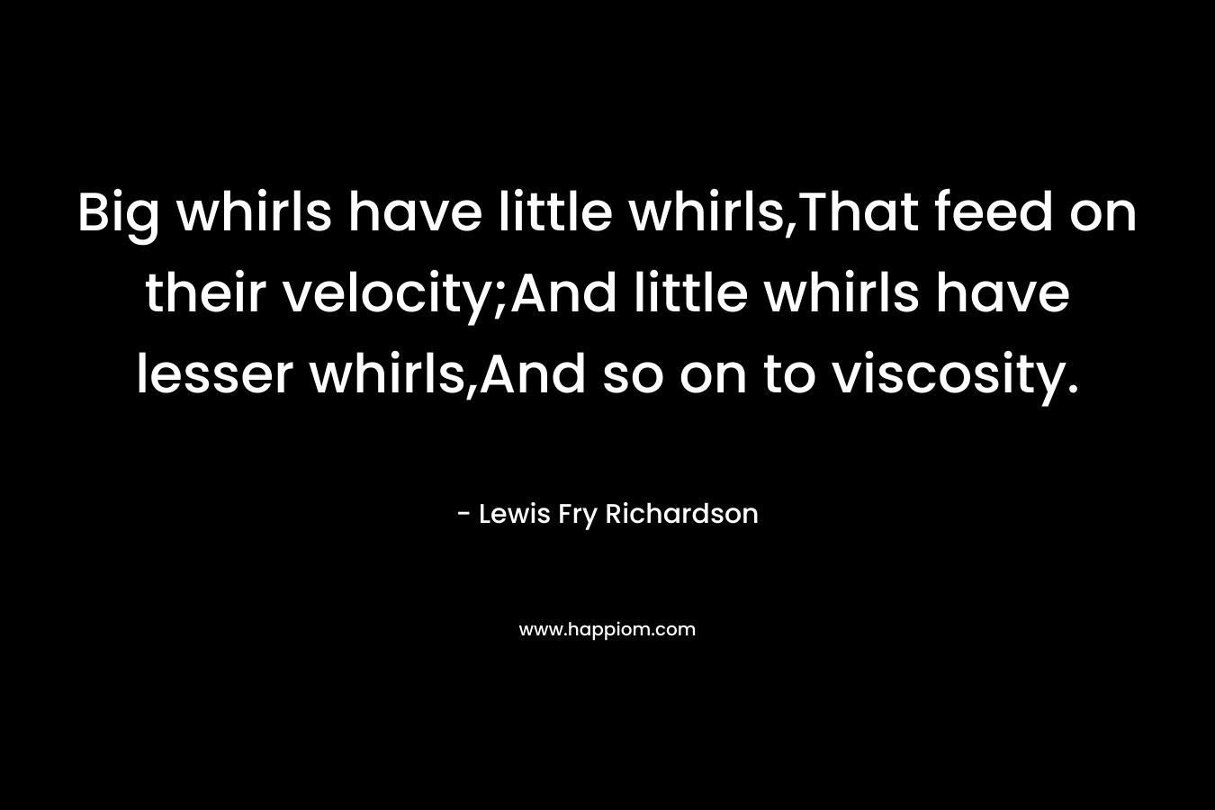 Big whirls have little whirls,That feed on their velocity;And little whirls have lesser whirls,And so on to viscosity. – Lewis Fry Richardson