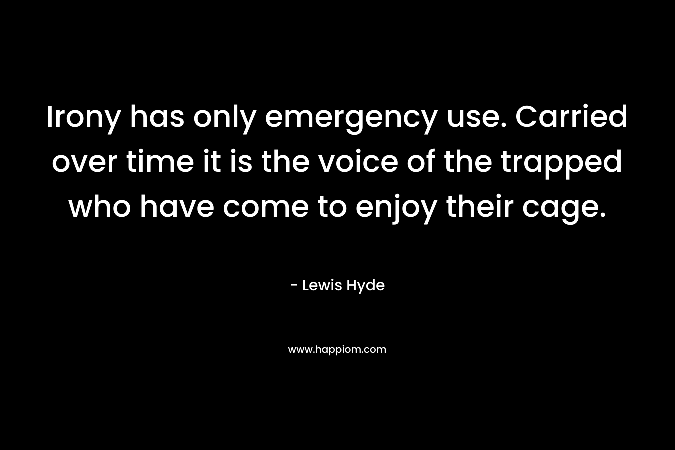 Irony has only emergency use. Carried over time it is the voice of the trapped who have come to enjoy their cage. – Lewis Hyde