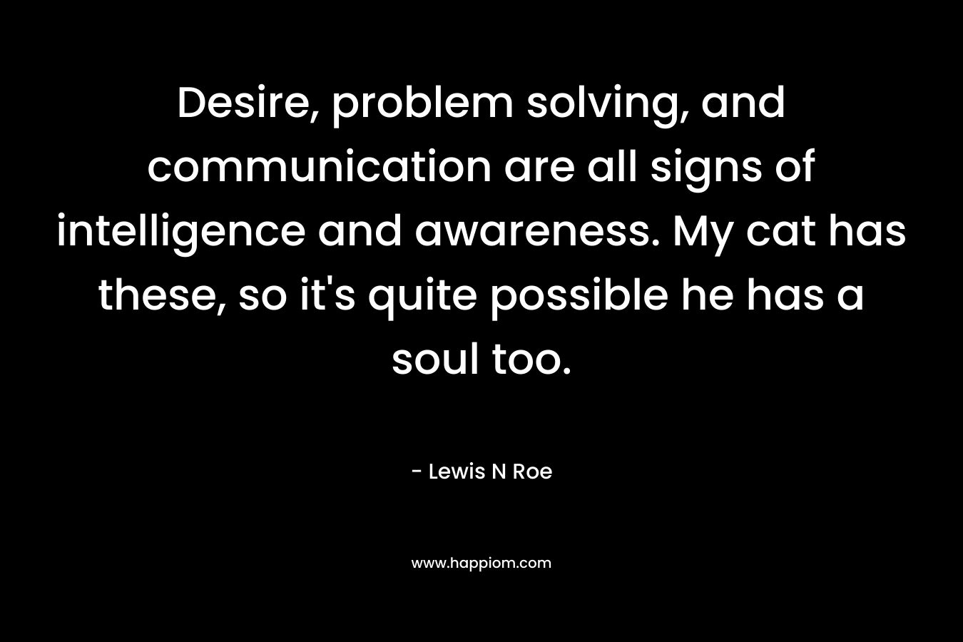 Desire, problem solving, and communication are all signs of intelligence and awareness. My cat has these, so it’s quite possible he has a soul too. – Lewis N Roe