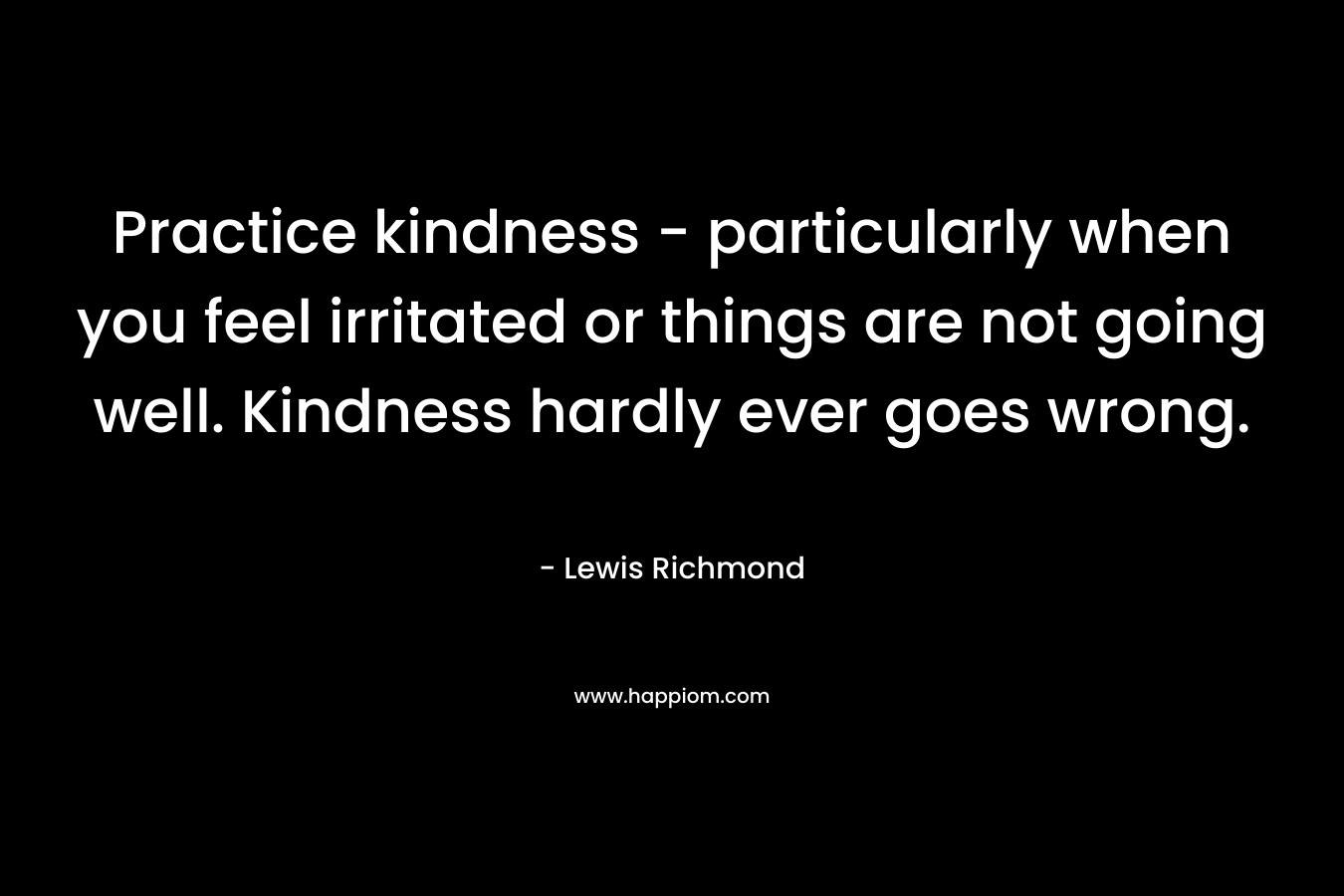 Practice kindness – particularly when you feel irritated or things are not going well. Kindness hardly ever goes wrong. – Lewis Richmond