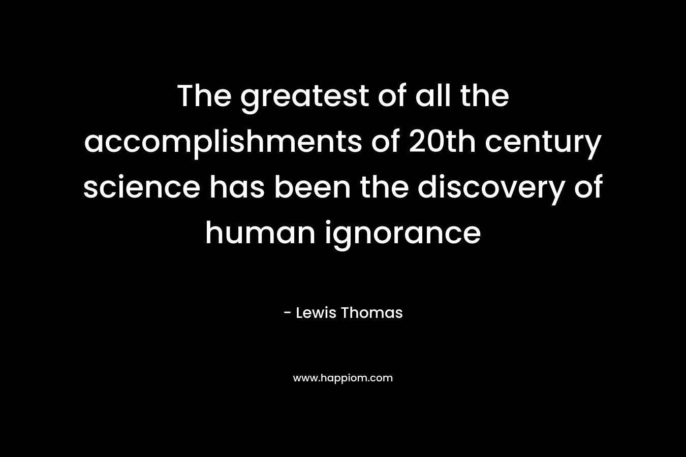 The greatest of all the accomplishments of 20th century science has been the discovery of human ignorance