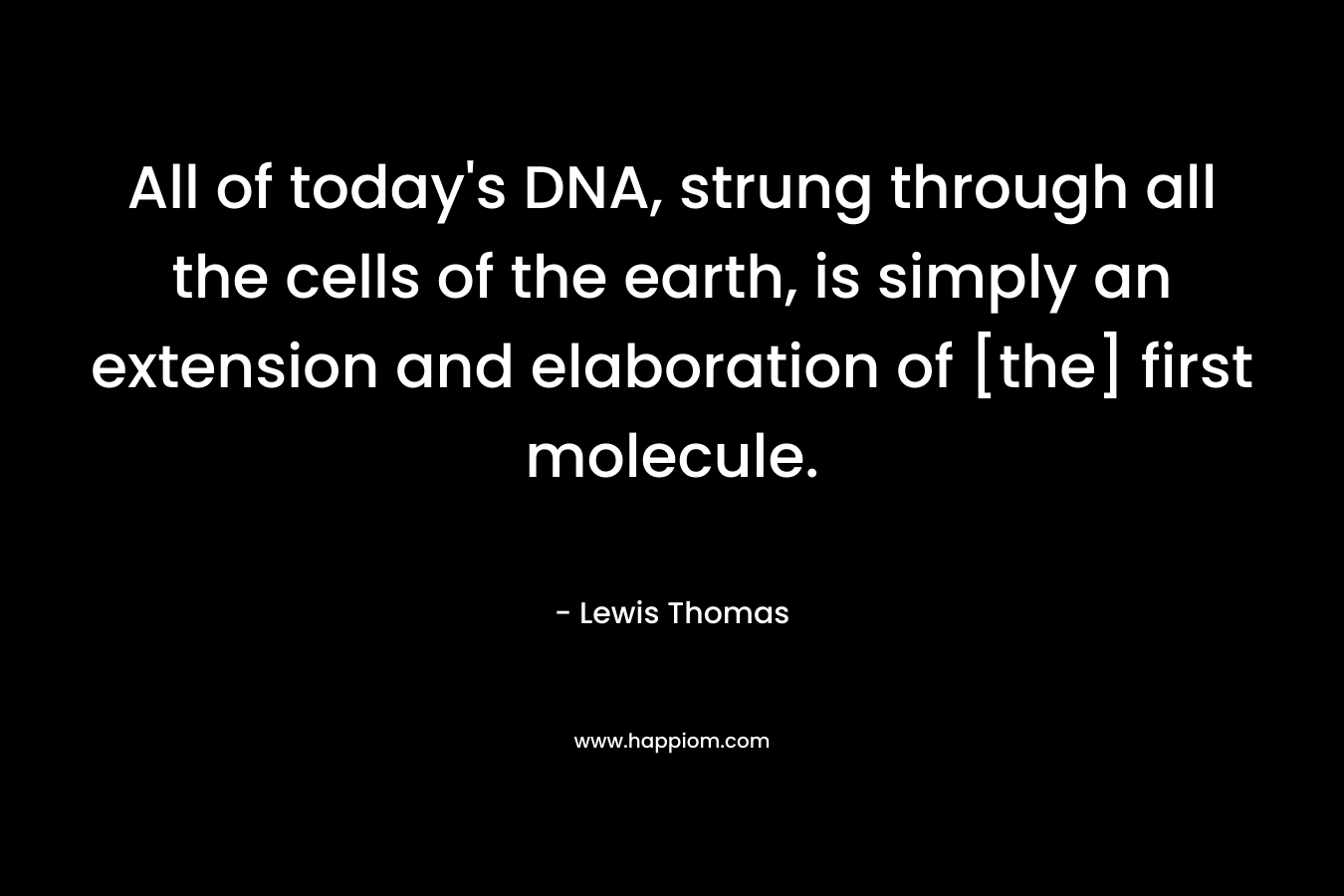 All of today’s DNA, strung through all the cells of the earth, is simply an extension and elaboration of [the] first molecule. – Lewis Thomas