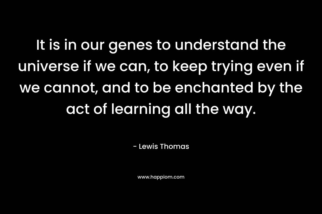 It is in our genes to understand the universe if we can, to keep trying even if we cannot, and to be enchanted by the act of learning all the way. – Lewis Thomas