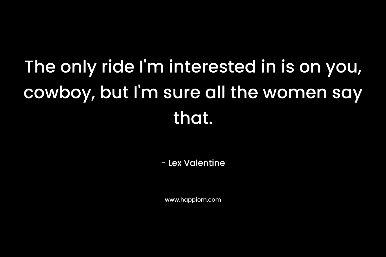 The only ride I’m interested in is on you, cowboy, but I’m sure all the women say that. – Lex Valentine