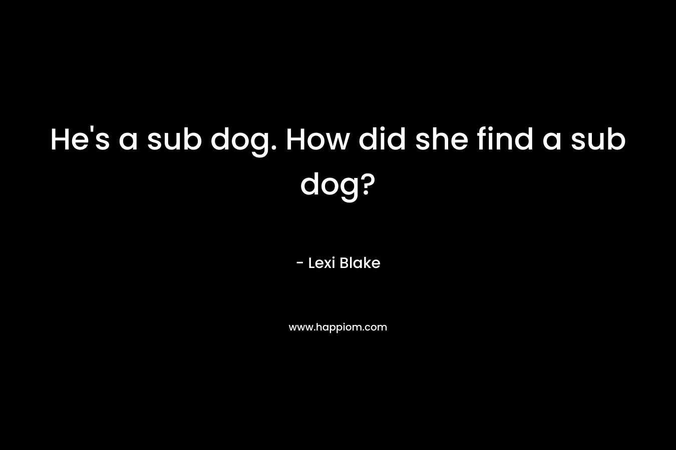 He's a sub dog. How did she find a sub dog?