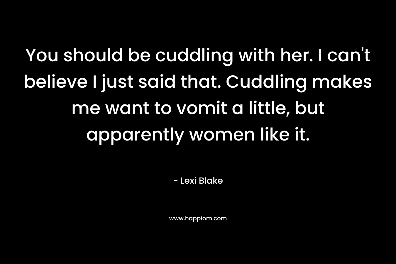 You should be cuddling with her. I can’t believe I just said that. Cuddling makes me want to vomit a little, but apparently women like it. – Lexi Blake