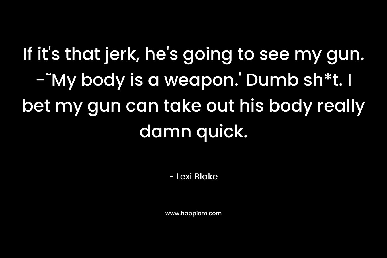 If it’s that jerk, he’s going to see my gun. -˜My body is a weapon.’ Dumb sh*t. I bet my gun can take out his body really damn quick. – Lexi Blake