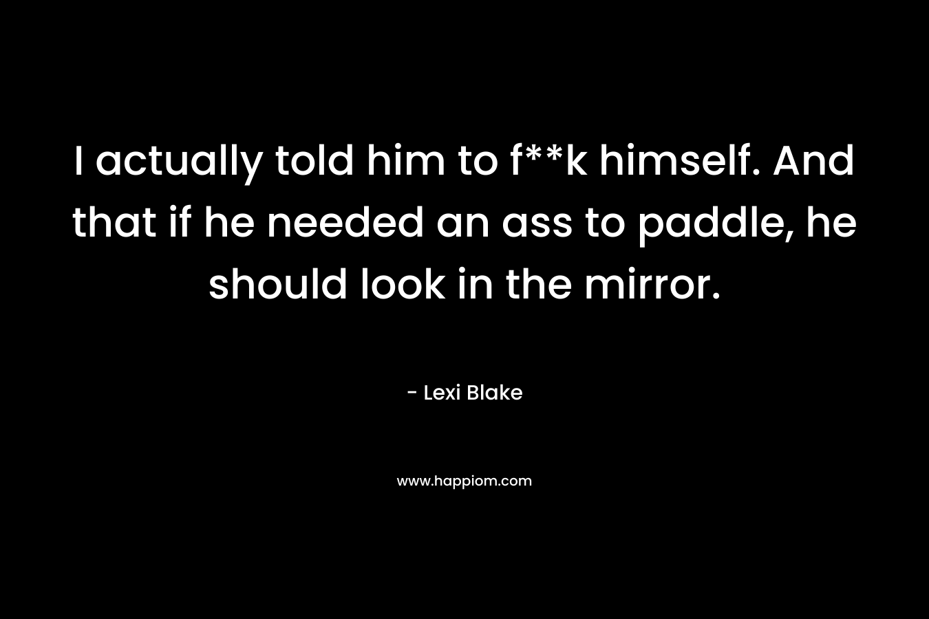 I actually told him to f**k himself. And that if he needed an ass to paddle, he should look in the mirror. – Lexi Blake