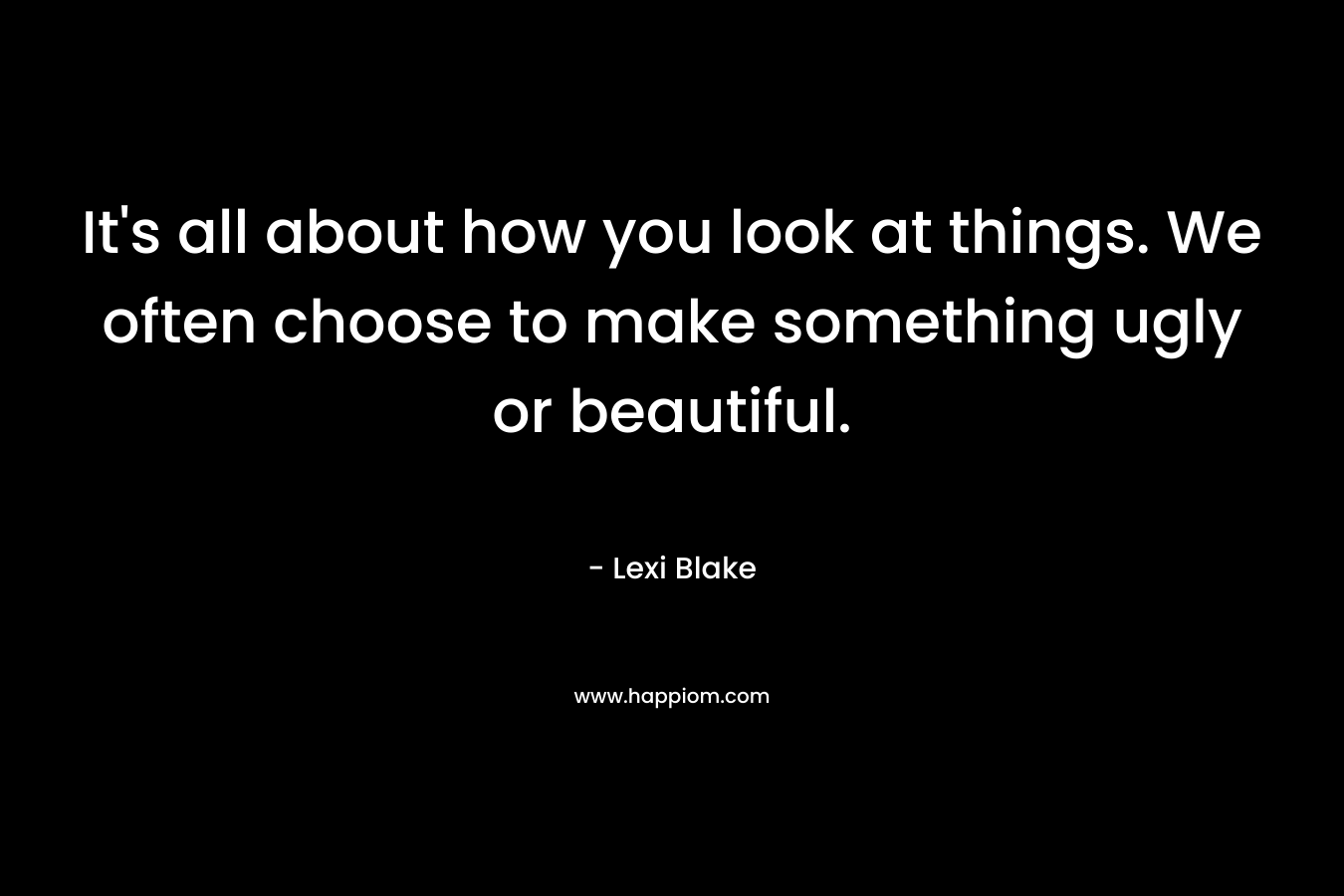 It's all about how you look at things. We often choose to make something ugly or beautiful.