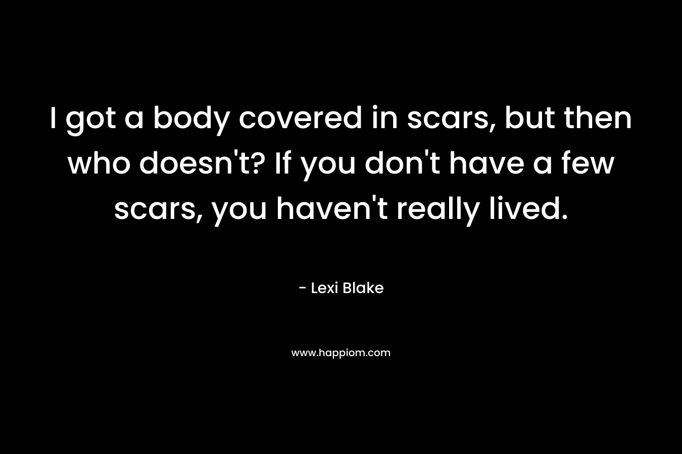 I got a body covered in scars, but then who doesn't? If you don't have a few scars, you haven't really lived.