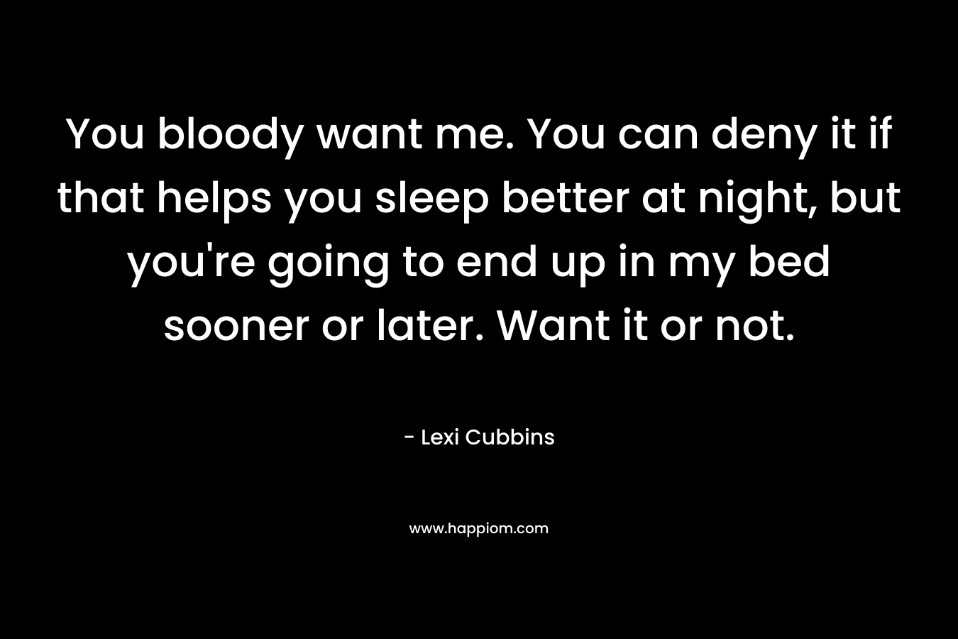 You bloody want me. You can deny it if that helps you sleep better at night, but you’re going to end up in my bed sooner or later. Want it or not. – Lexi Cubbins