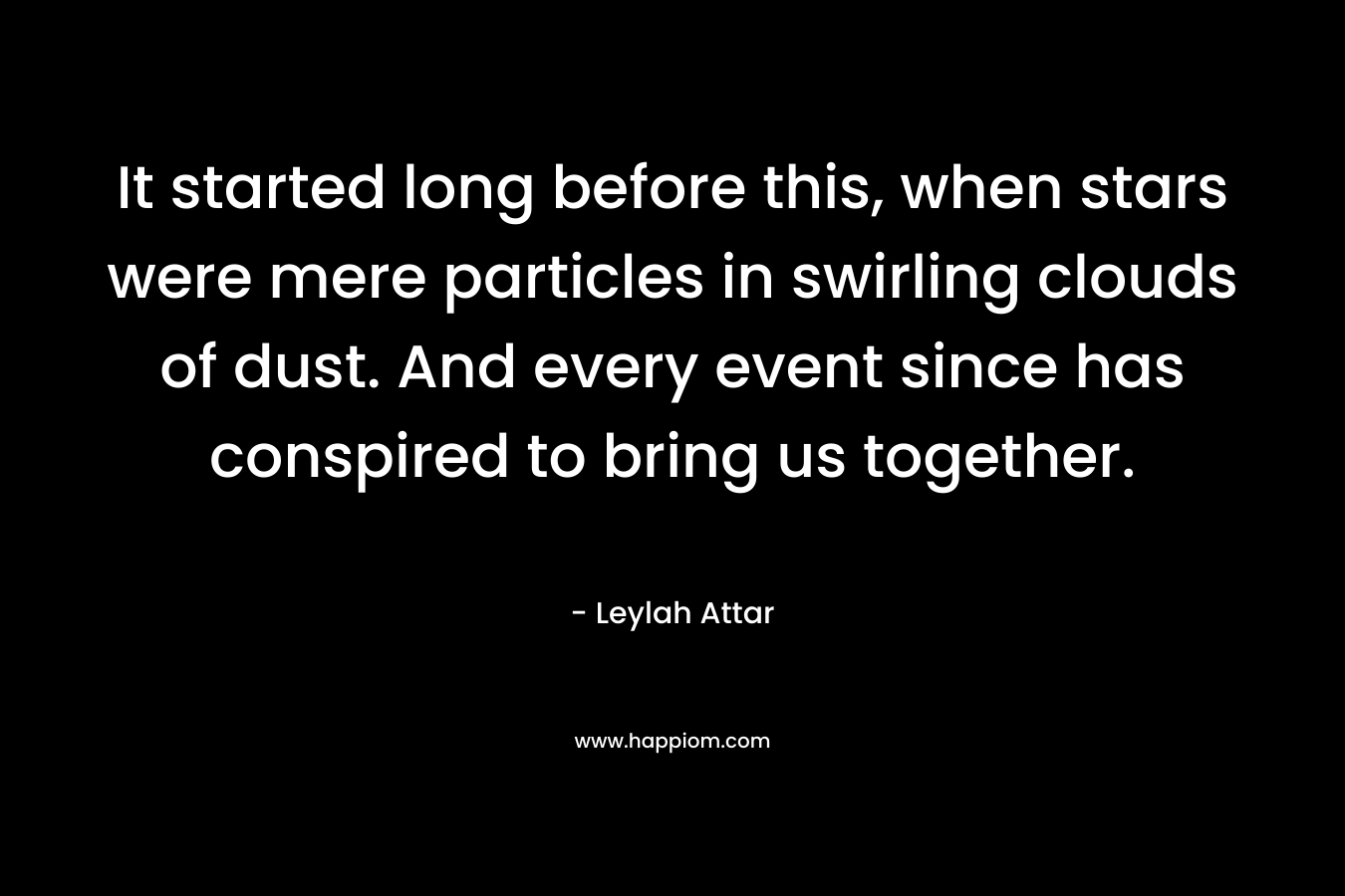It started long before this, when stars were mere particles in swirling clouds of dust. And every event since has conspired to bring us together. – Leylah Attar