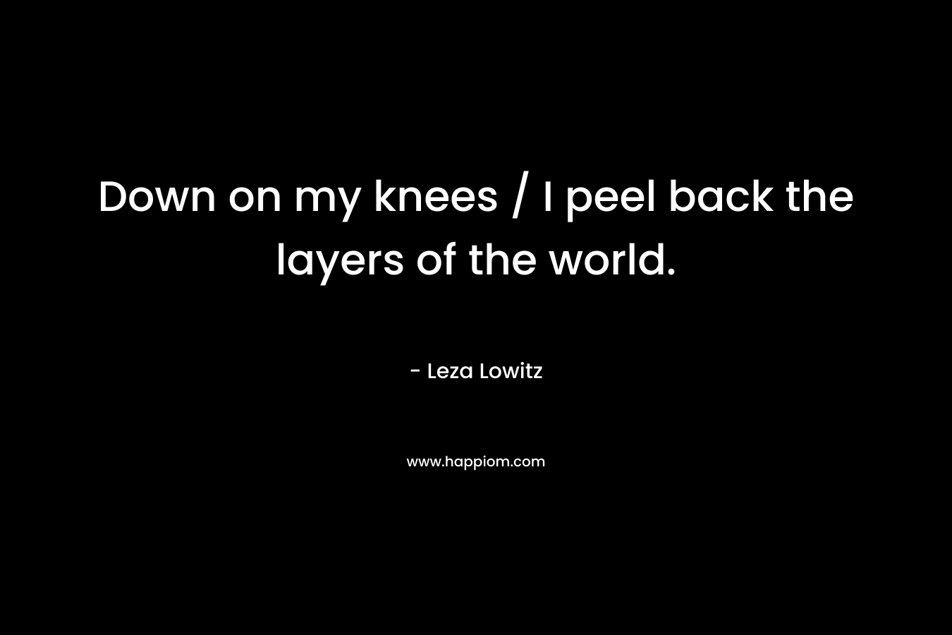 Down on my knees / I peel back the layers of the world. – Leza Lowitz