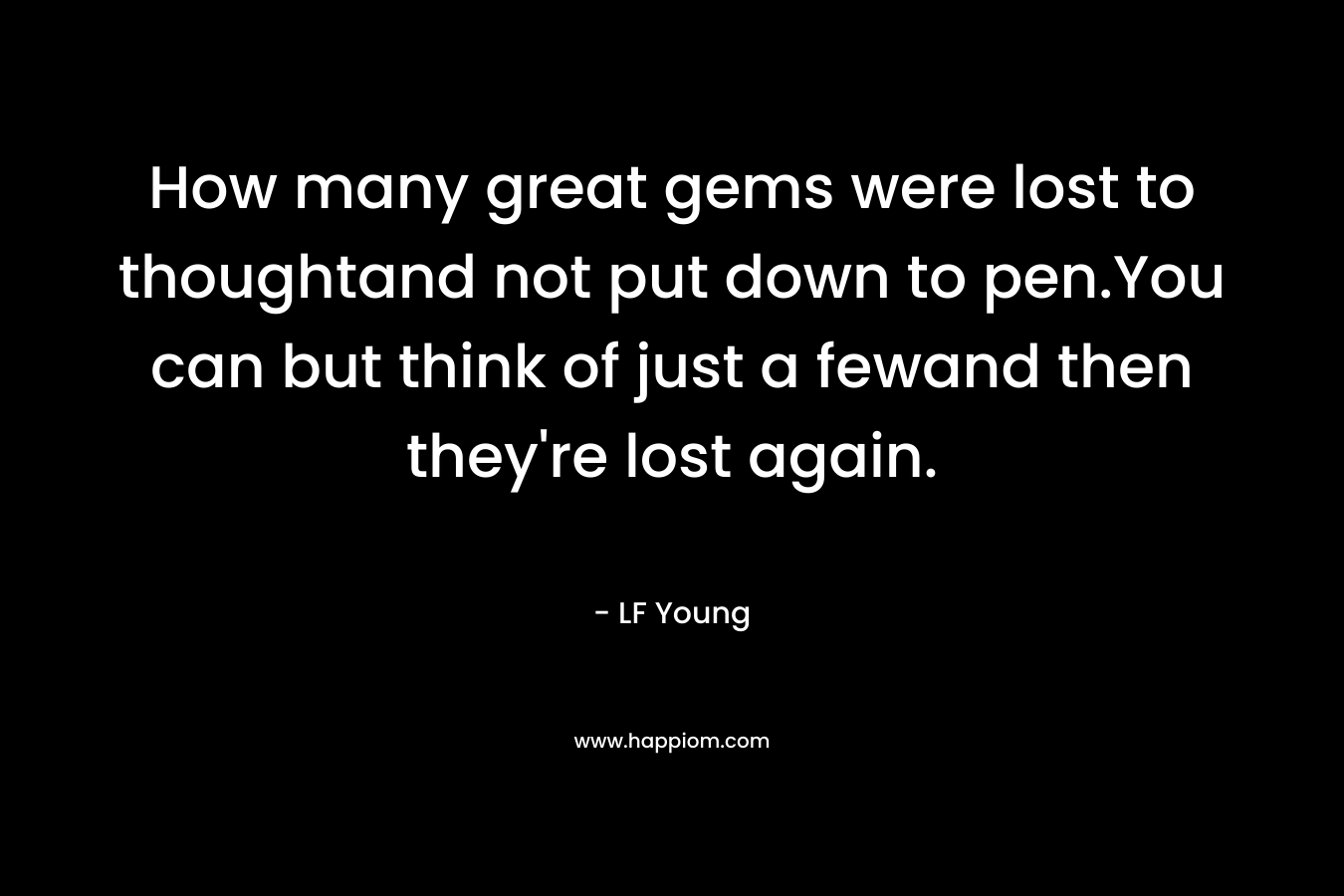 How many great gems were lost to thoughtand not put down to pen.You can but think of just a fewand then they’re lost again. – LF Young