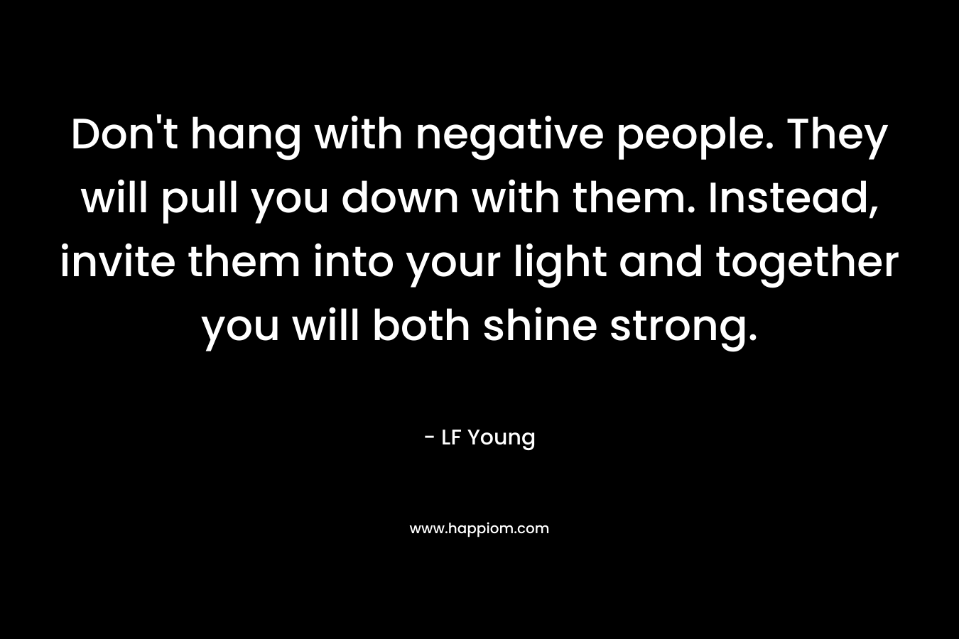 Don't hang with negative people. They will pull you down with them. Instead, invite them into your light and together you will both shine strong.