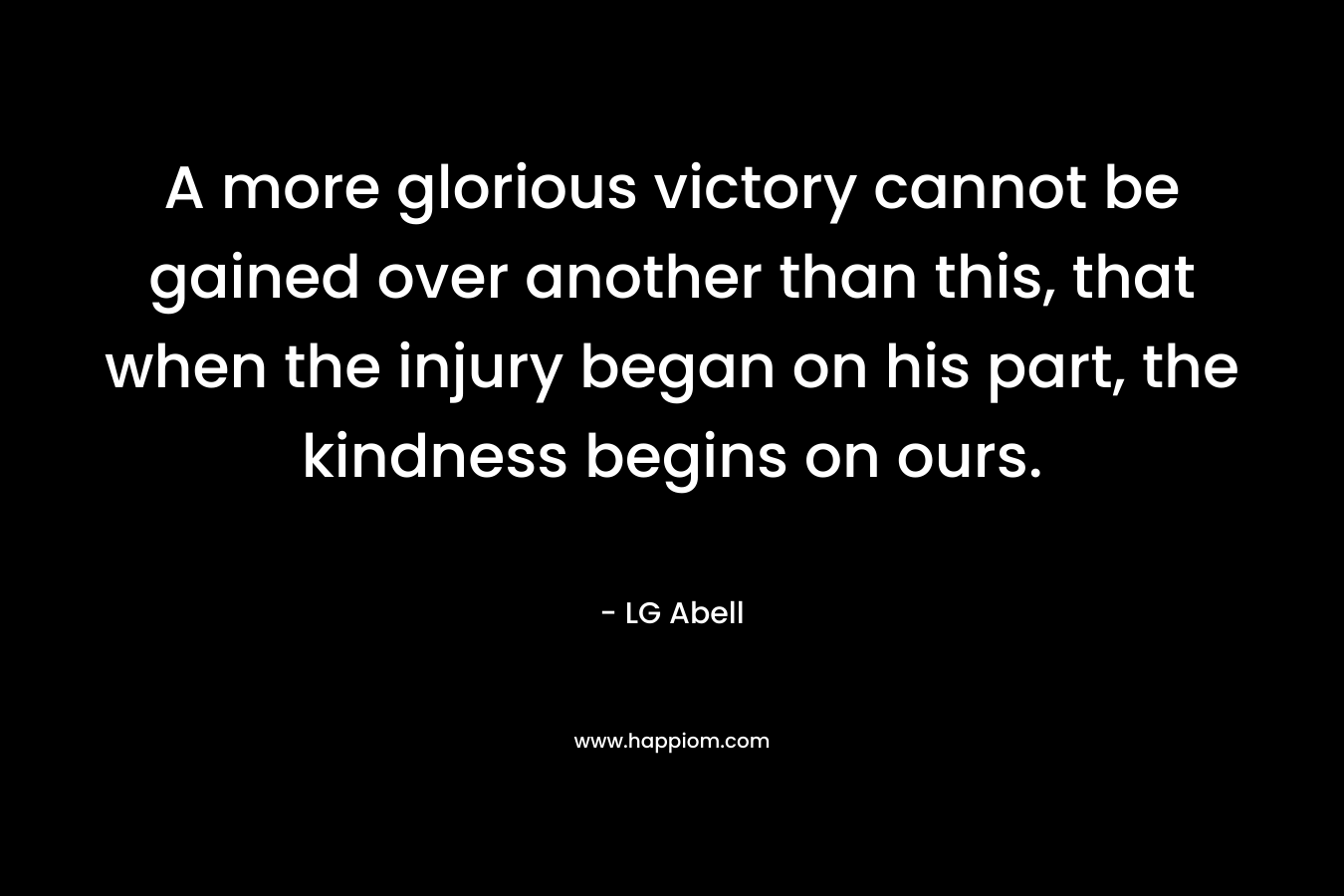 A more glorious victory cannot be gained over another than this, that when the injury began on his part, the kindness begins on ours.