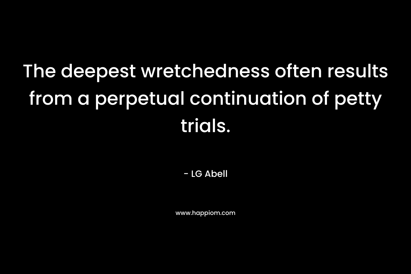 The deepest wretchedness often results from a perpetual continuation of petty trials. – LG Abell