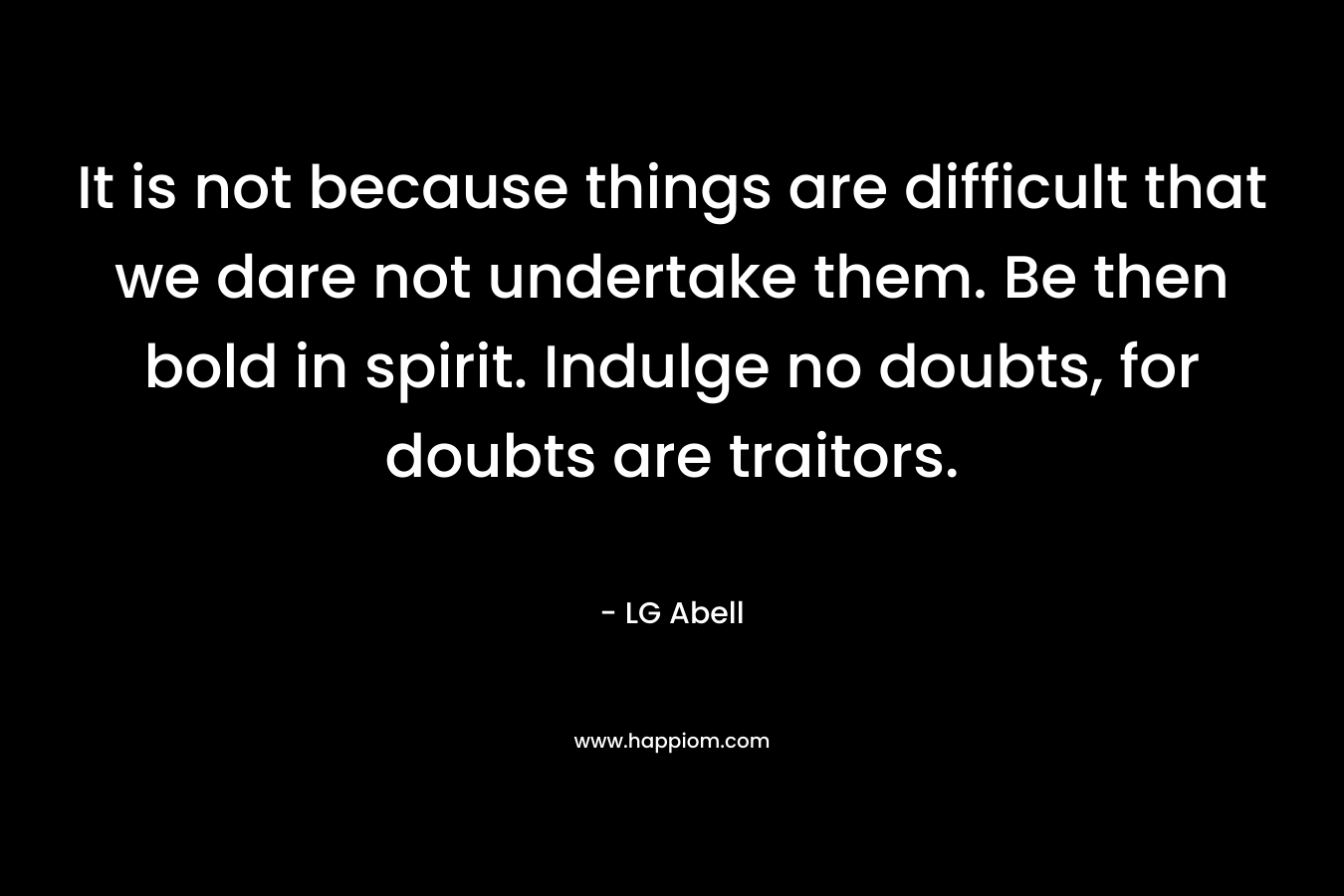 It is not because things are difficult that we dare not undertake them. Be then bold in spirit. Indulge no doubts, for doubts are traitors. – LG Abell