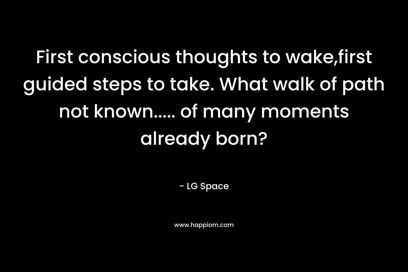 First conscious thoughts to wake,first guided steps to take. What walk of path not known….. of many moments already born? – LG  Space