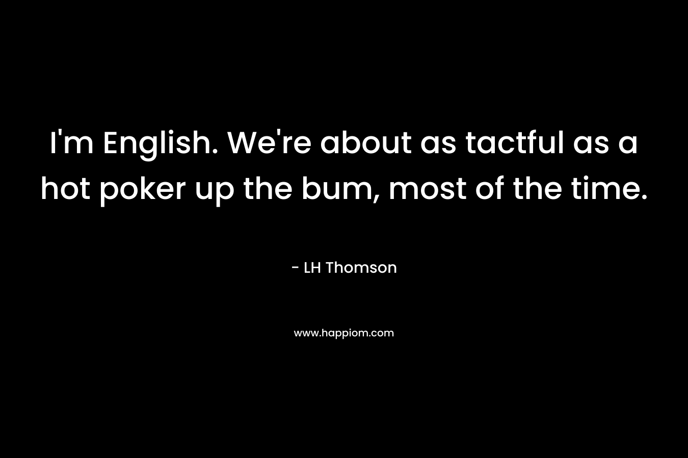 I’m English. We’re about as tactful as a hot poker up the bum, most of the time. – LH Thomson