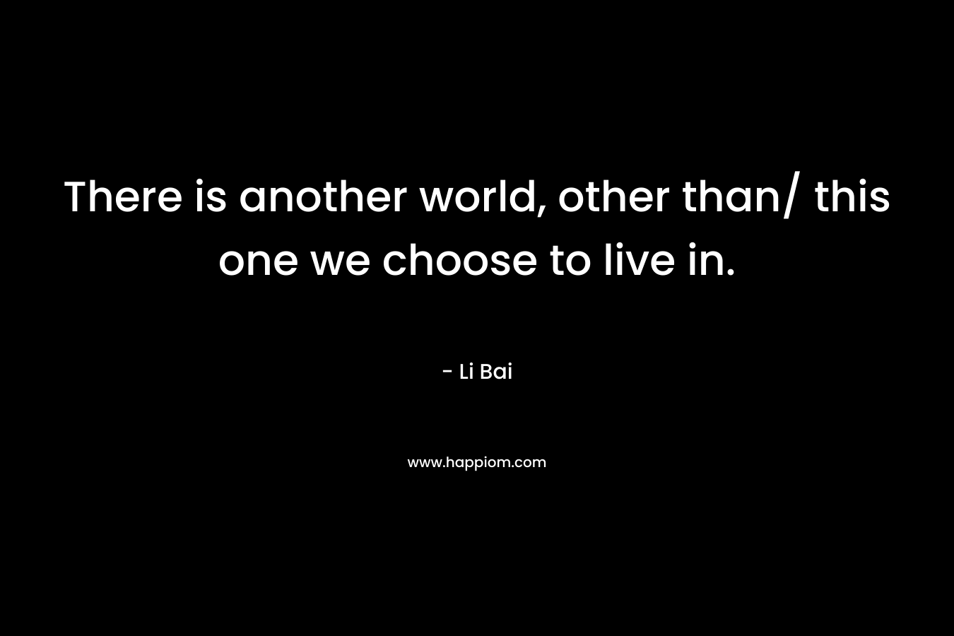 There is another world, other than/ this one we choose to live in. – Li Bai