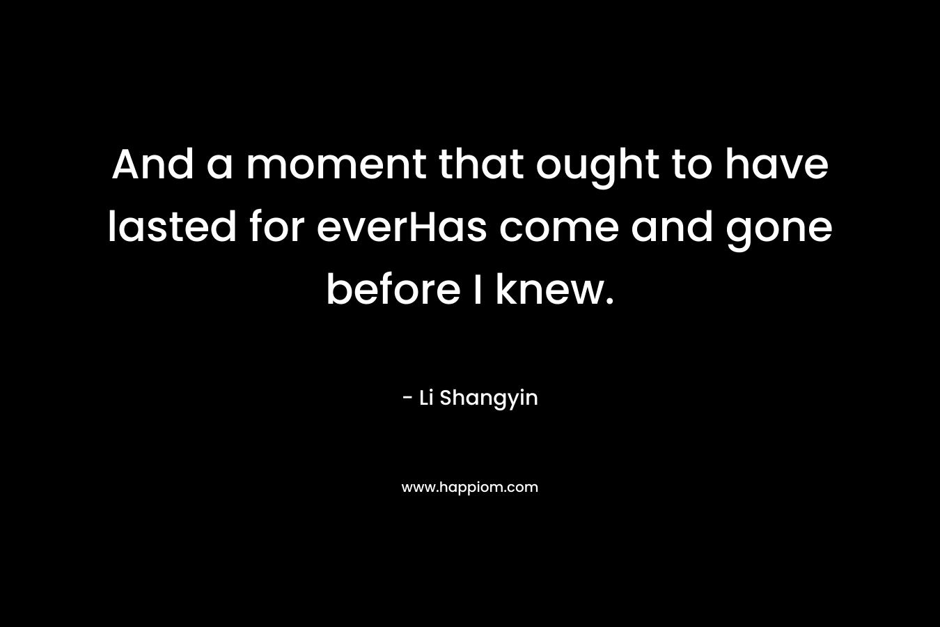 And a moment that ought to have lasted for everHas come and gone before I knew.