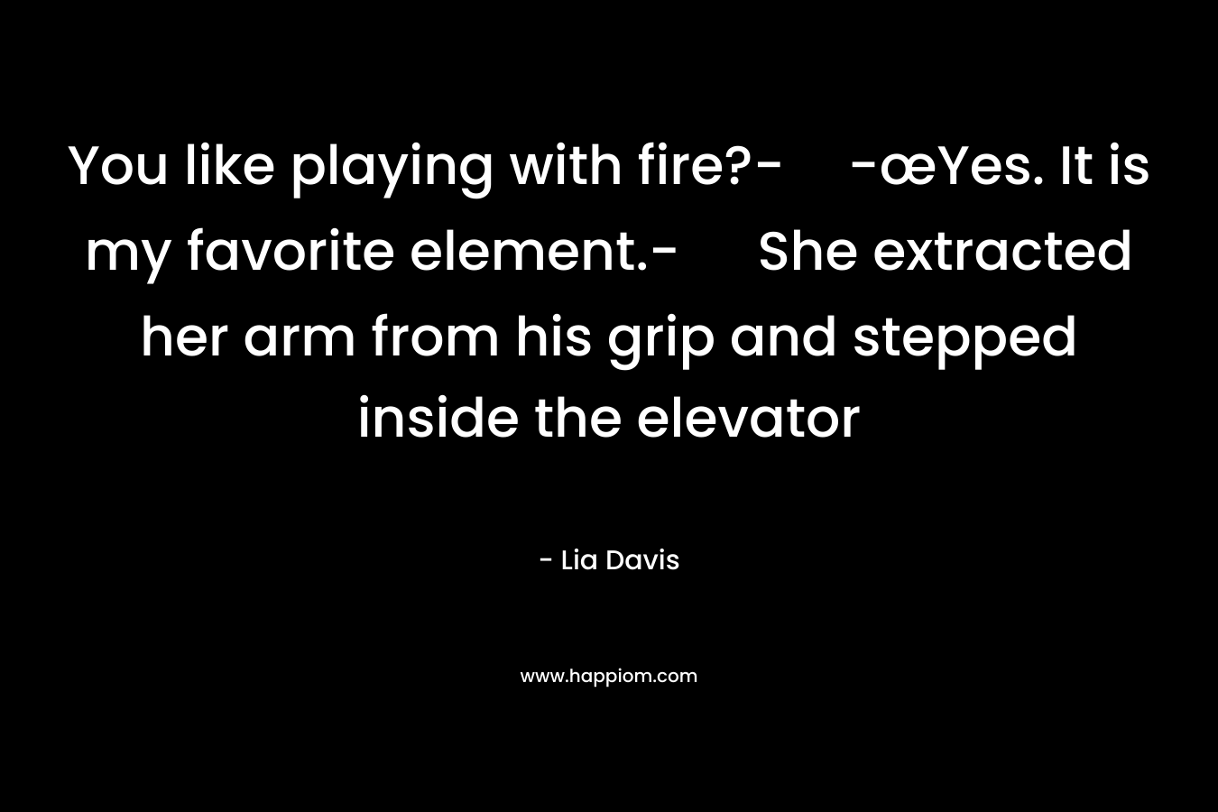 You like playing with fire?--œYes. It is my favorite element.- She extracted her arm from his grip and stepped inside the elevator – Lia Davis