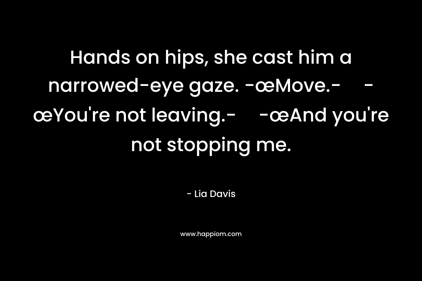 Hands on hips, she cast him a narrowed-eye gaze. -œMove.--œYou're not leaving.--œAnd you're not stopping me.