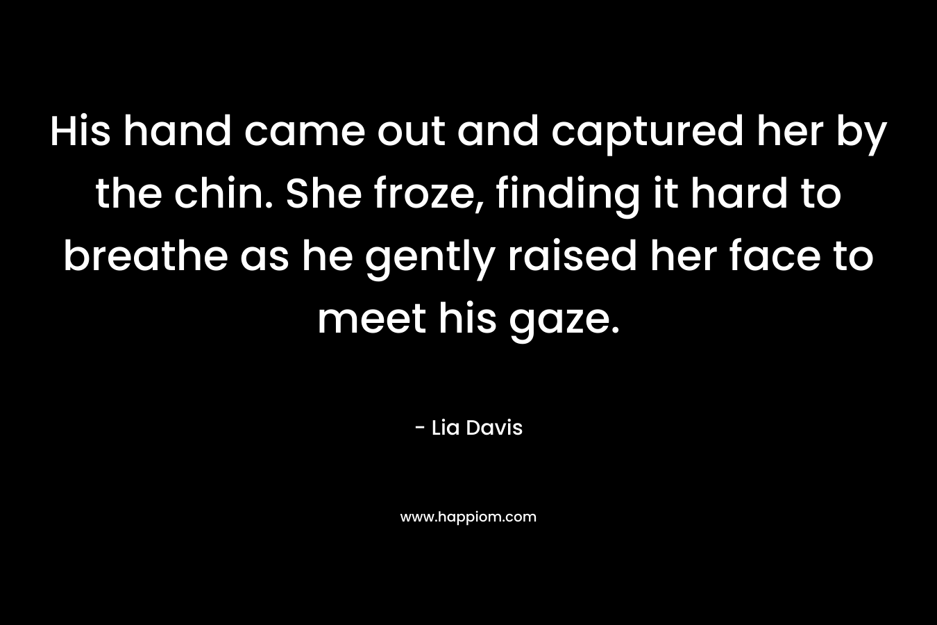 His hand came out and captured her by the chin. She froze, finding it hard to breathe as he gently raised her face to meet his gaze. – Lia Davis