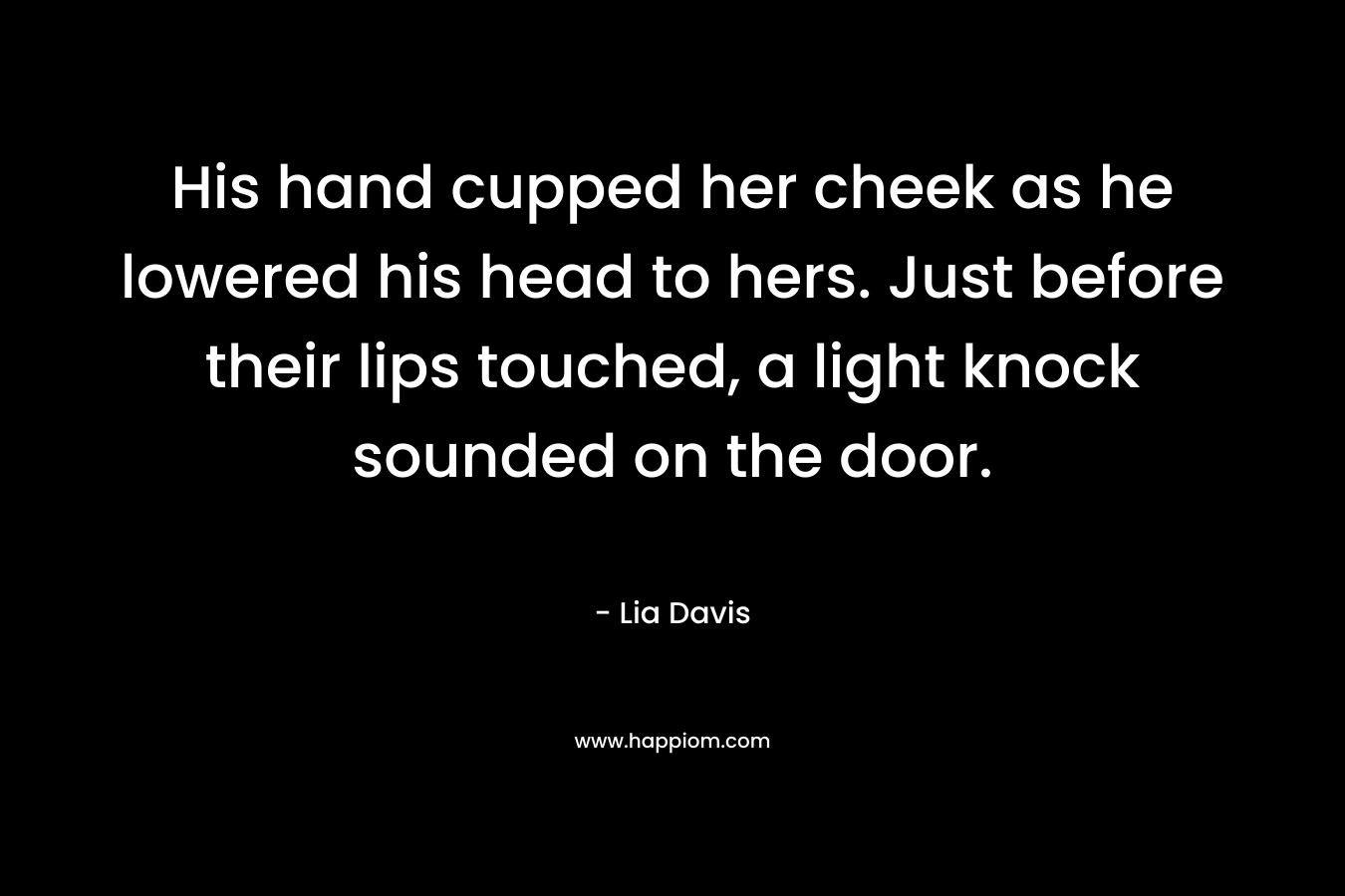 His hand cupped her cheek as he lowered his head to hers. Just before their lips touched, a light knock sounded on the door. – Lia Davis