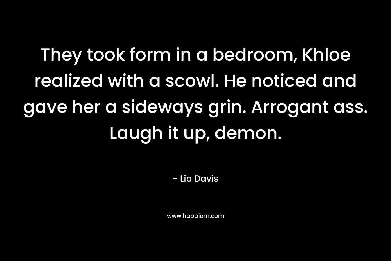 They took form in a bedroom, Khloe realized with a scowl. He noticed and gave her a sideways grin. Arrogant ass. Laugh it up, demon. – Lia Davis