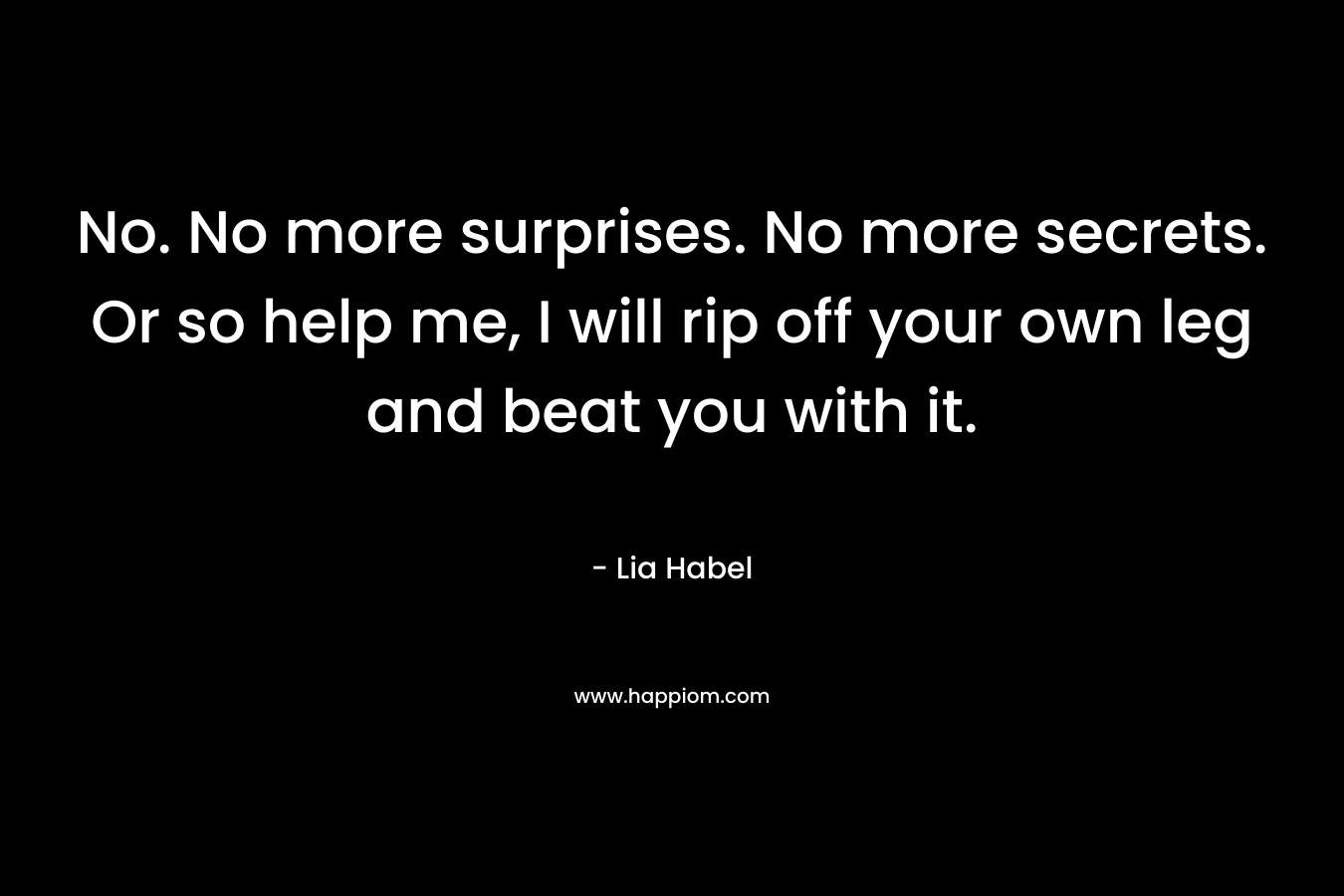 No. No more surprises. No more secrets. Or so help me, I will rip off your own leg and beat you with it. – Lia Habel