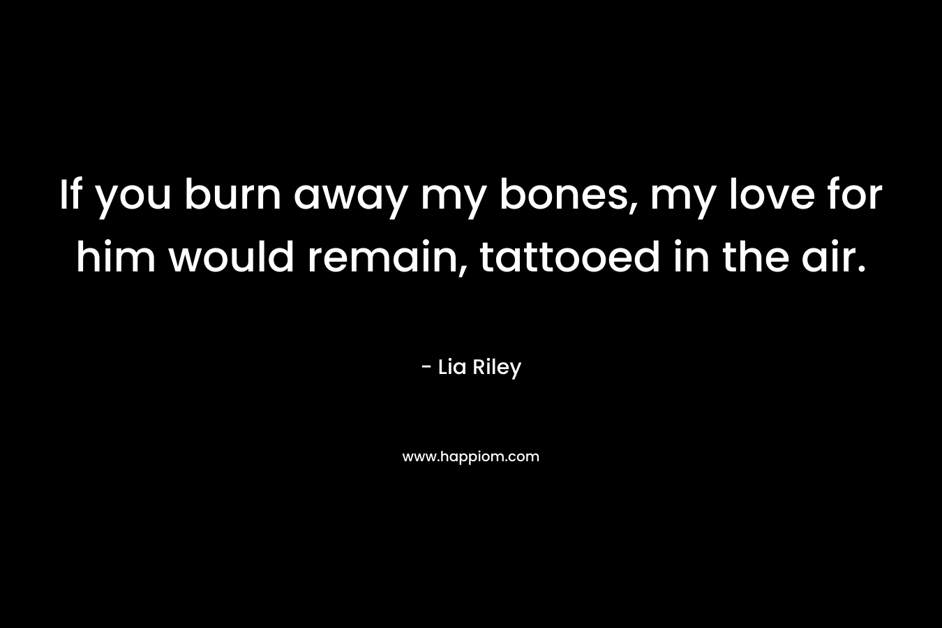 If you burn away my bones, my love for him would remain, tattooed in the air. – Lia Riley
