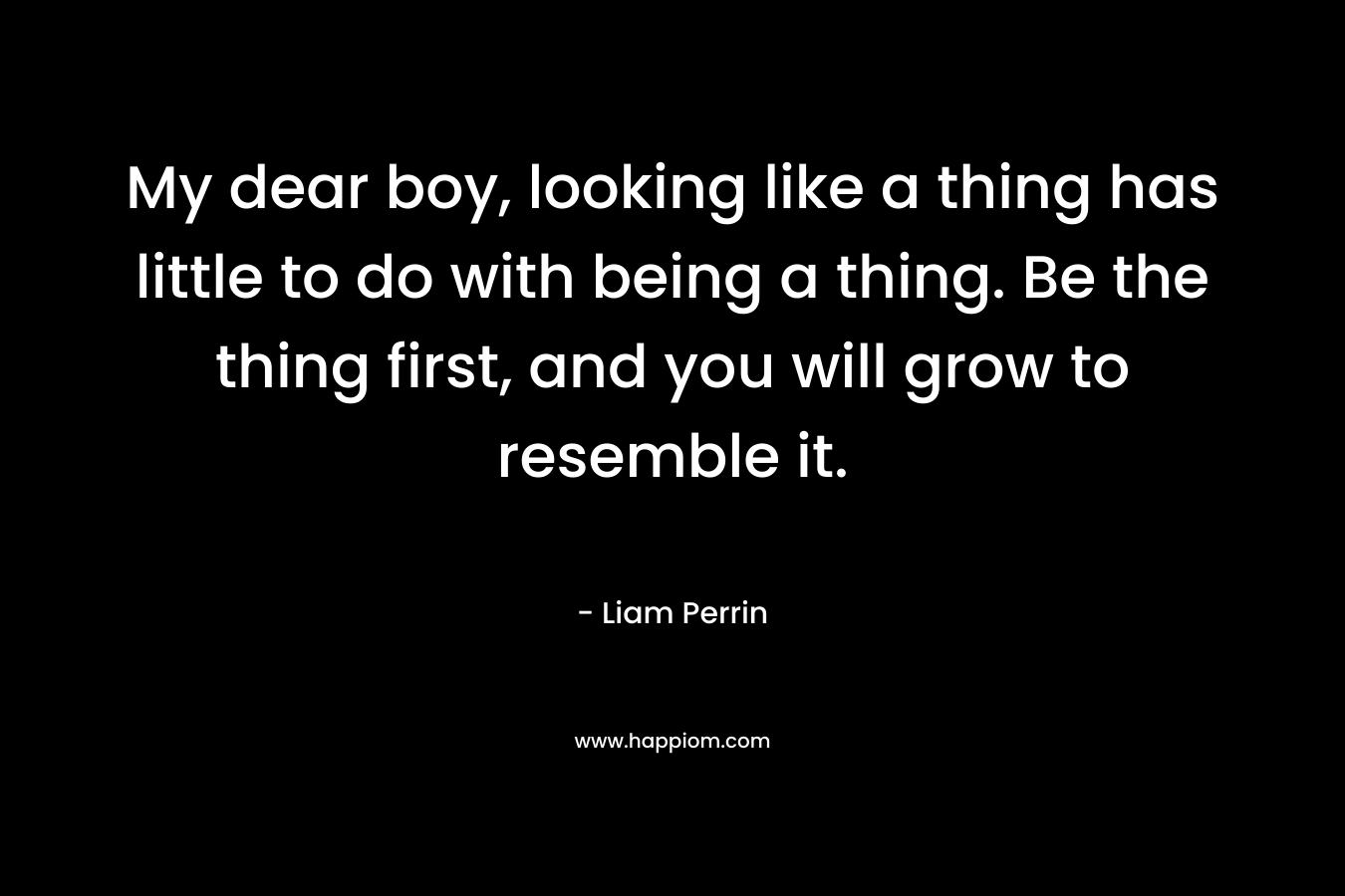 My dear boy, looking like a thing has little to do with being a thing. Be the thing first, and you will grow to resemble it. – Liam Perrin