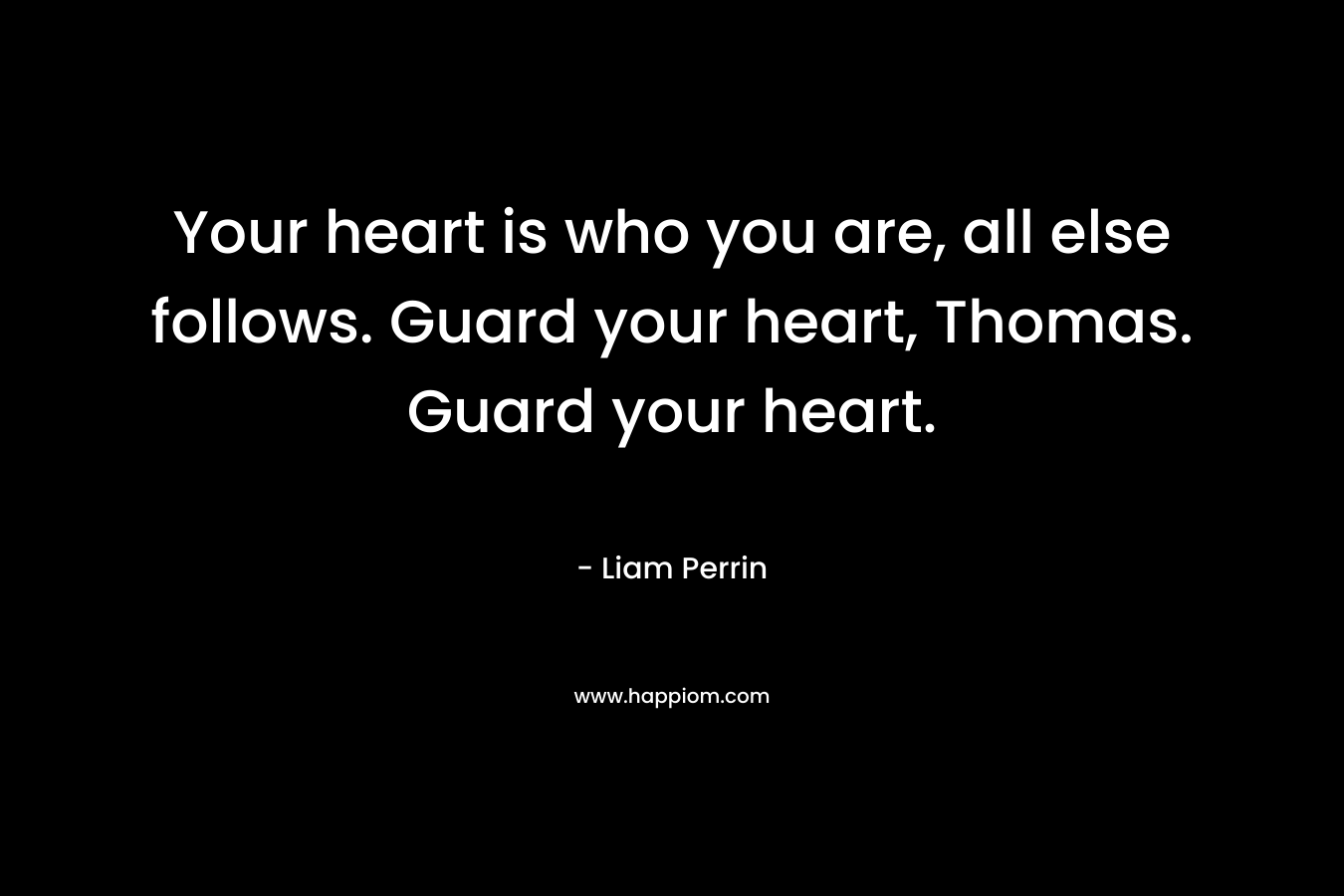 Your heart is who you are, all else follows. Guard your heart, Thomas. Guard your heart. – Liam Perrin
