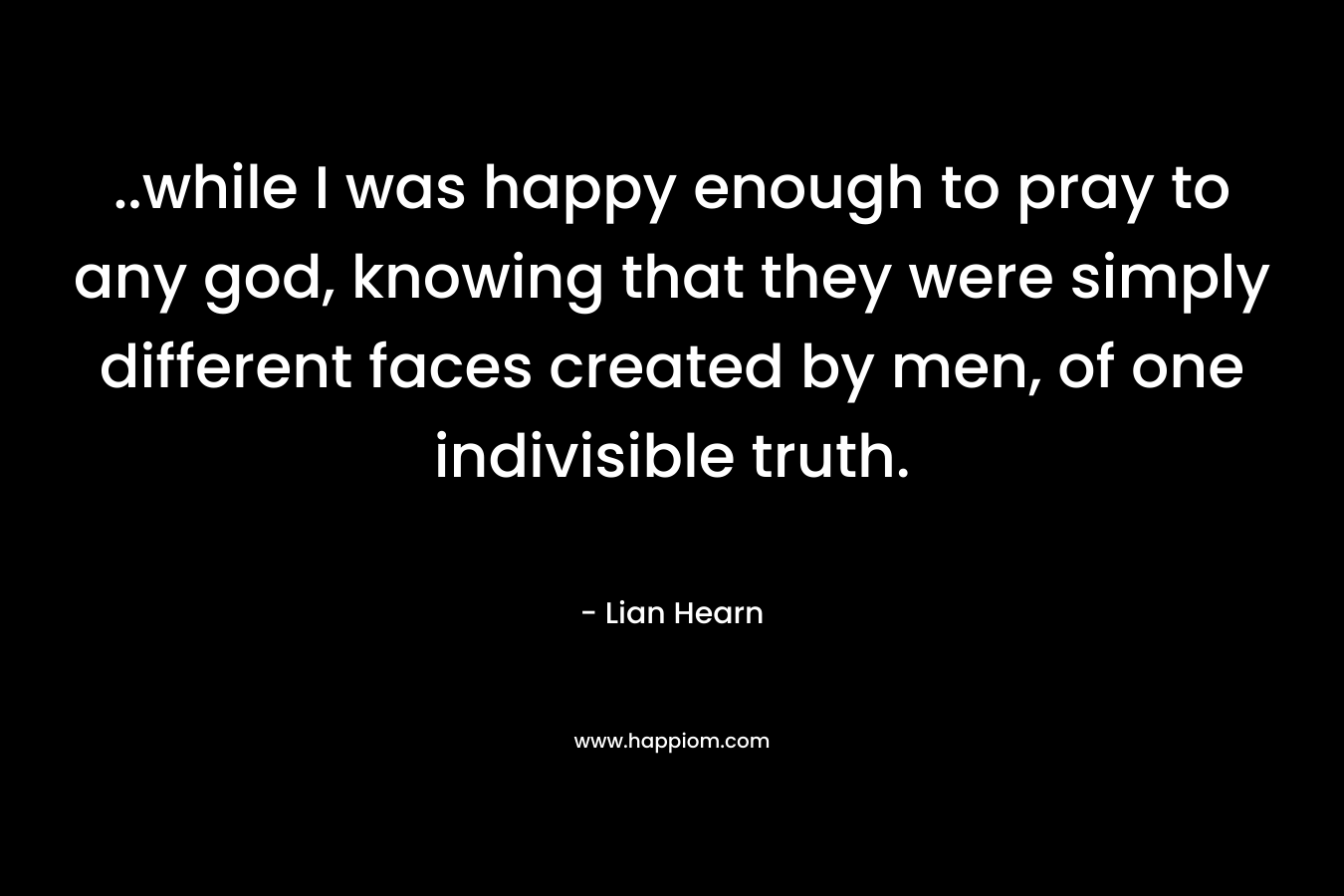 ..while I was happy enough to pray to any god, knowing that they were simply different faces created by men, of one indivisible truth. – Lian Hearn