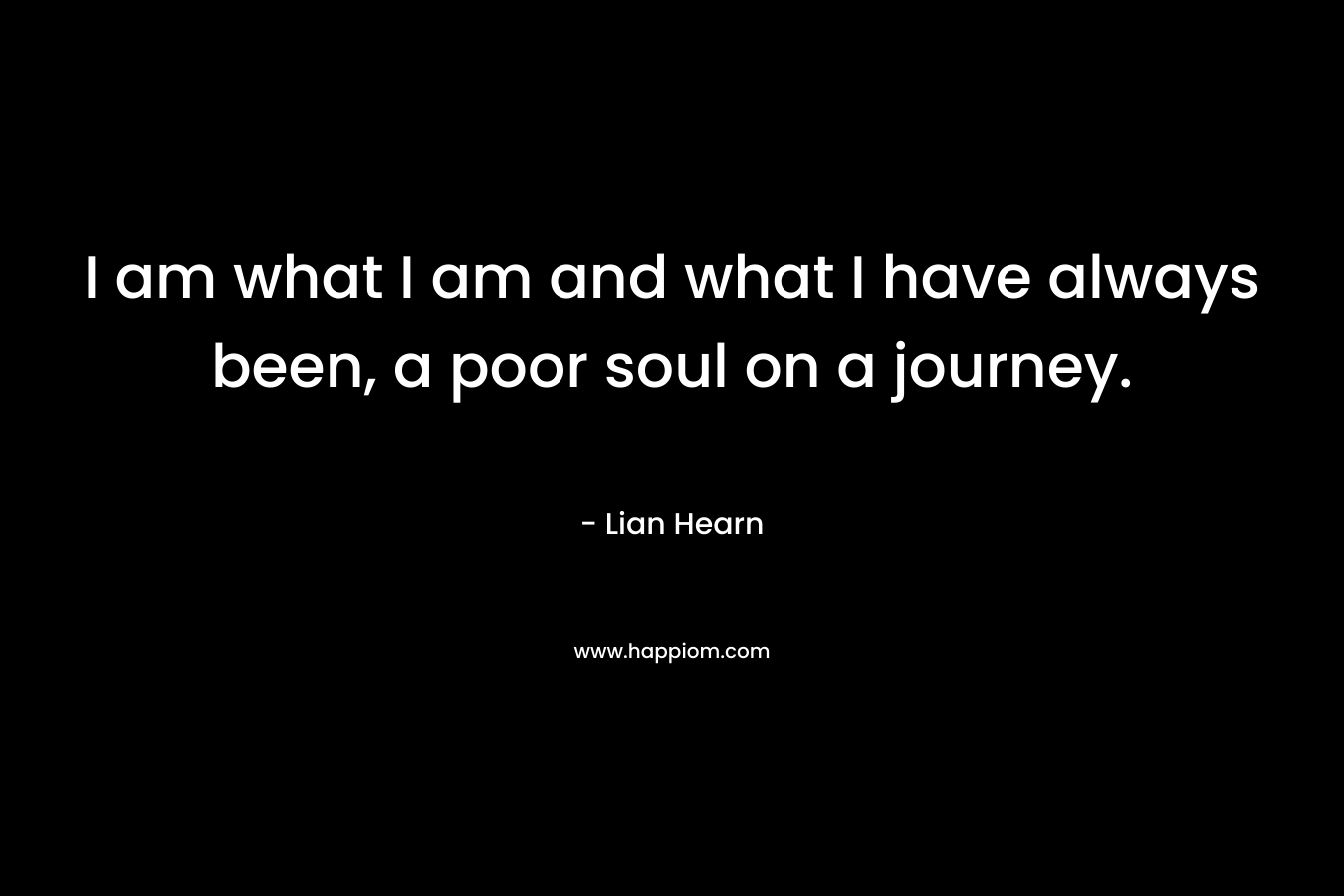 I am what I am and what I have always been, a poor soul on a journey.