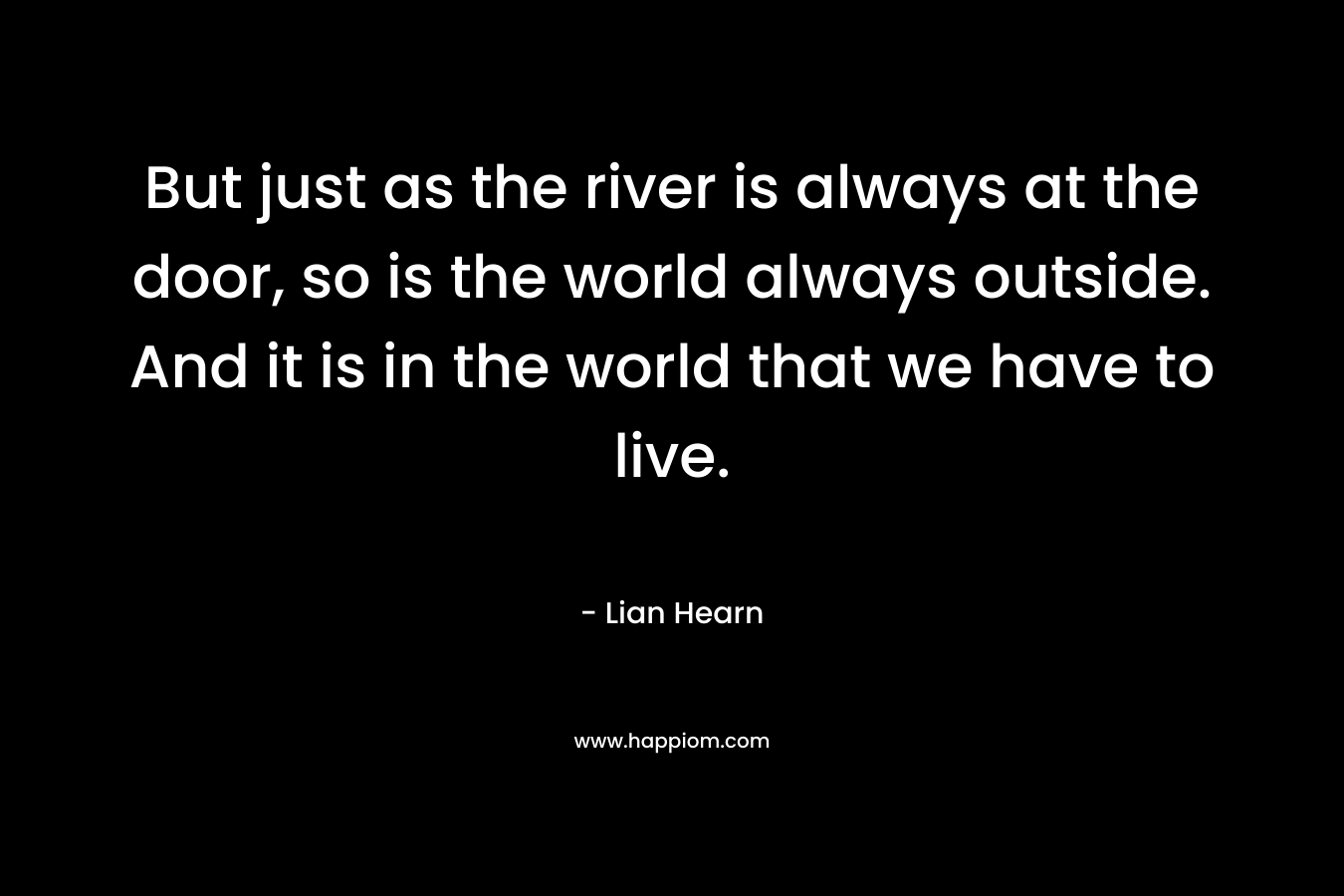 But just as the river is always at the door, so is the world always outside. And it is in the world that we have to live. – Lian Hearn