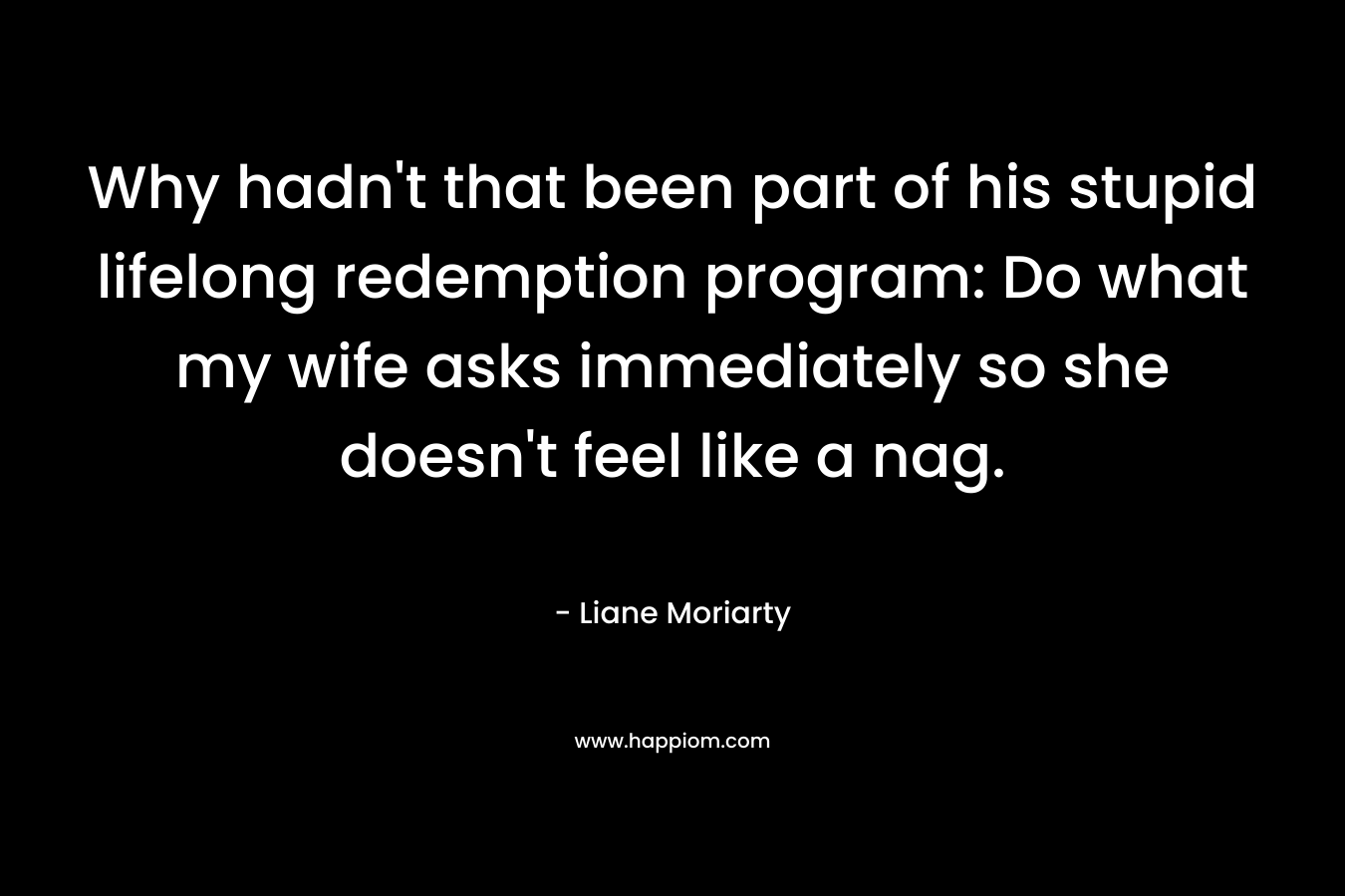 Why hadn’t that been part of his stupid lifelong redemption program: Do what my wife asks immediately so she doesn’t feel like a nag. – Liane Moriarty