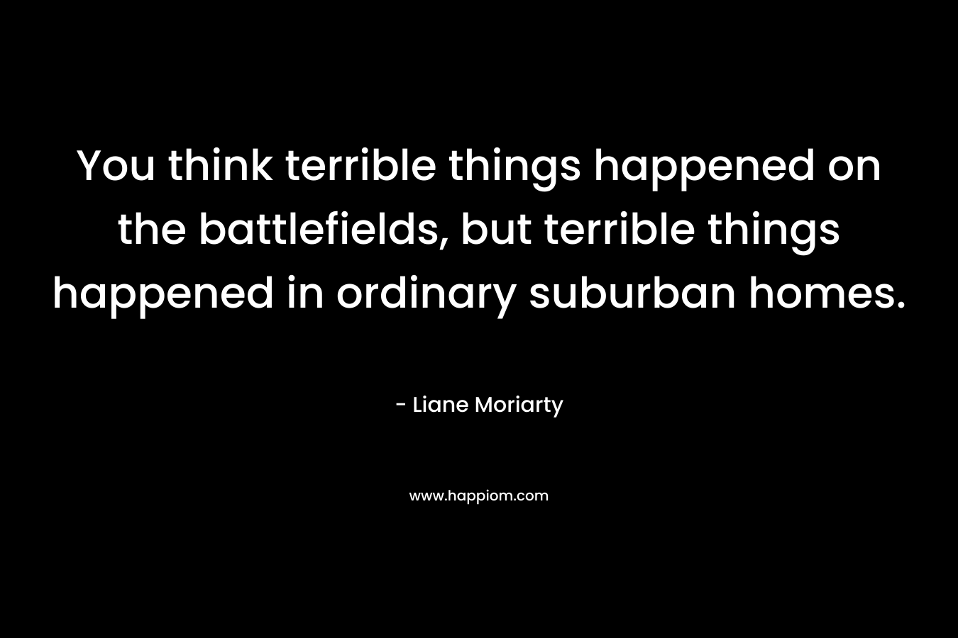 You think terrible things happened on the battlefields, but terrible things happened in ordinary suburban homes.