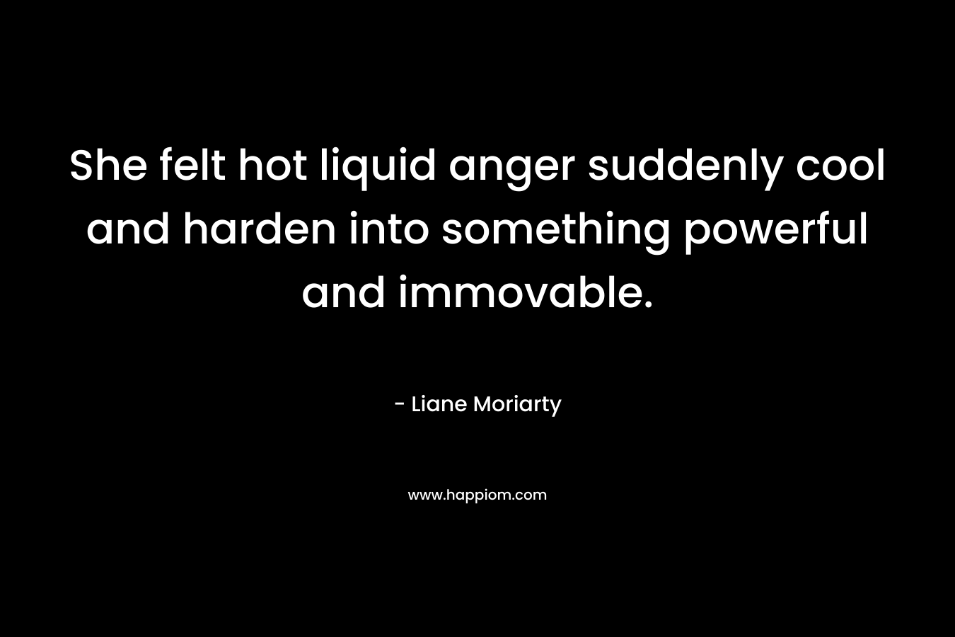She felt hot liquid anger suddenly cool and harden into something powerful and immovable. – Liane Moriarty