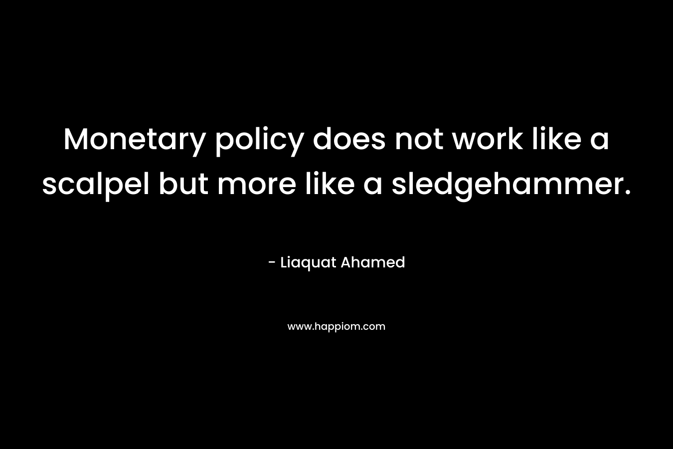 Monetary policy does not work like a scalpel but more like a sledgehammer. – Liaquat Ahamed
