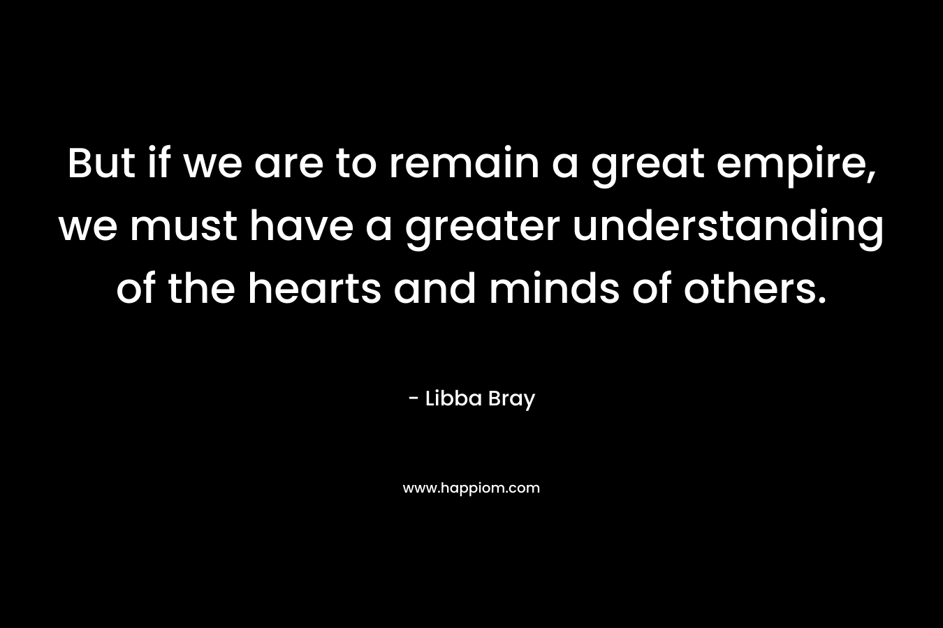 But if we are to remain a great empire, we must have a greater understanding of the hearts and minds of others. – Libba Bray