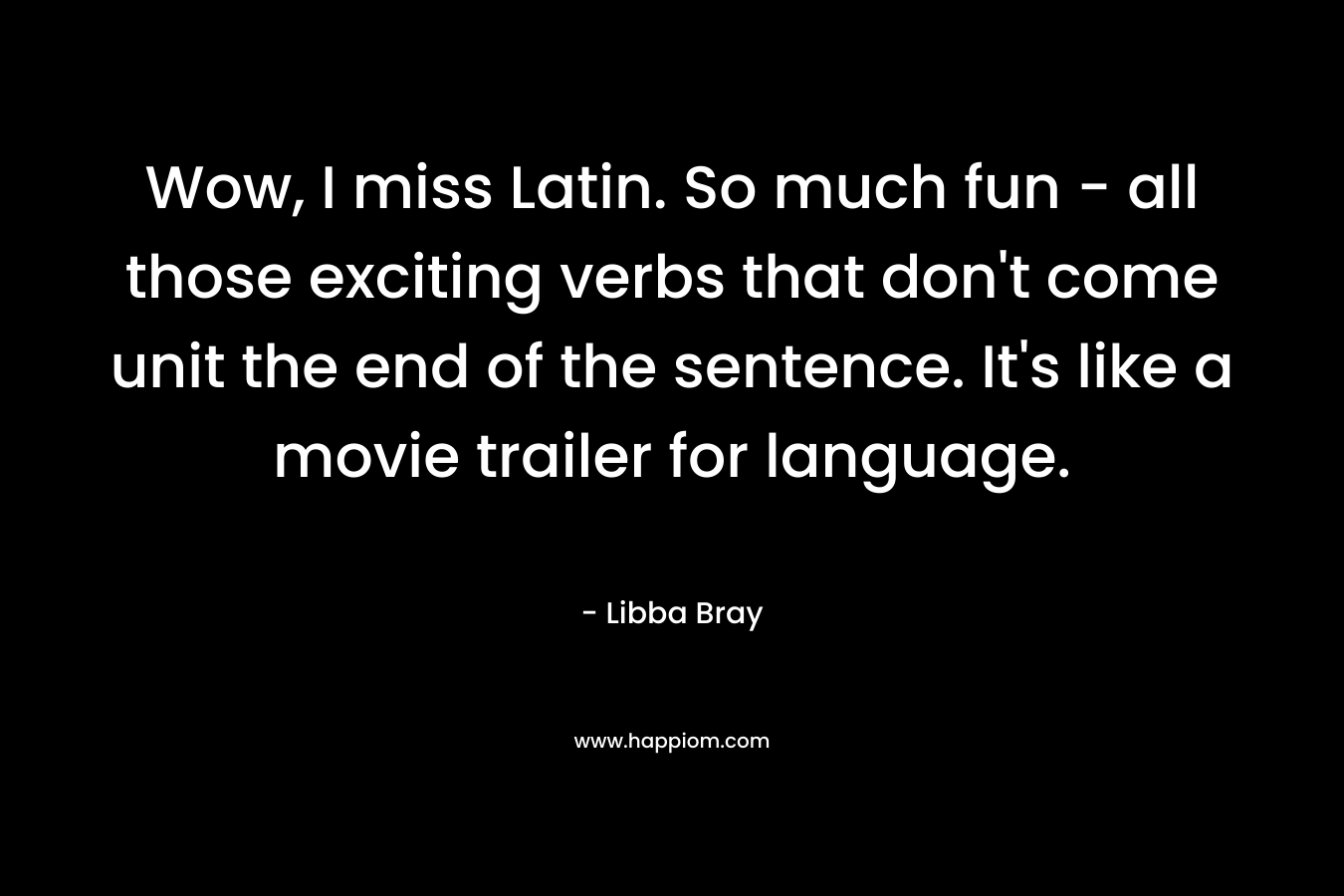 Wow, I miss Latin. So much fun – all those exciting verbs that don’t come unit the end of the sentence. It’s like a movie trailer for language. – Libba Bray