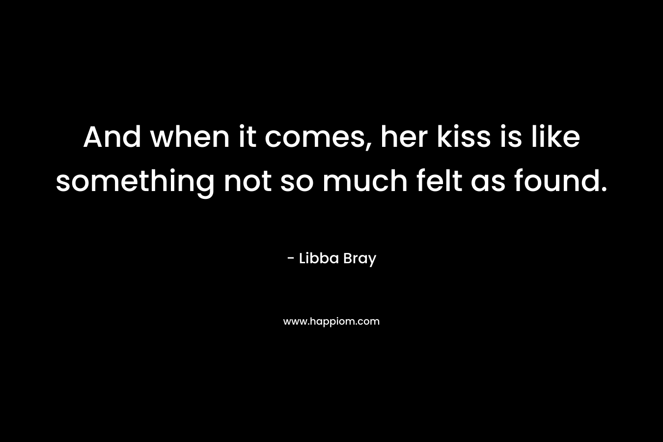 And when it comes, her kiss is like something not so much felt as found. – Libba Bray