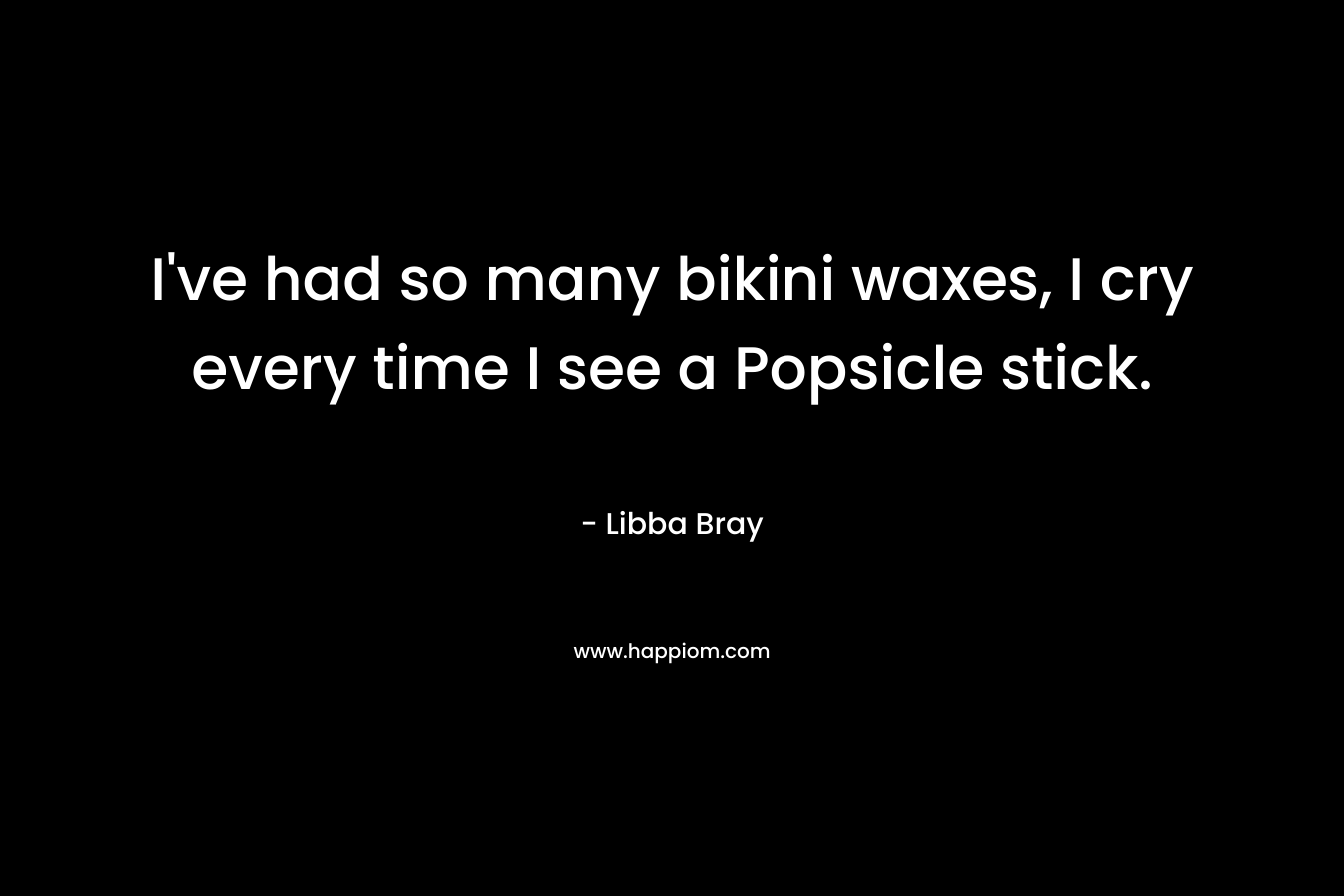 I’ve had so many bikini waxes, I cry every time I see a Popsicle stick. – Libba Bray