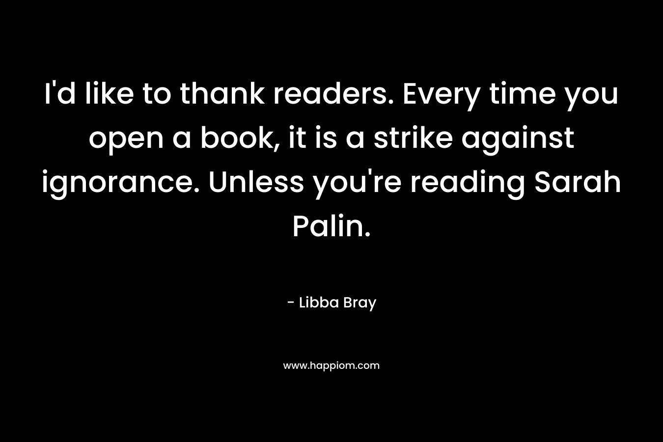 I'd like to thank readers. Every time you open a book, it is a strike against ignorance. Unless you're reading Sarah Palin.
