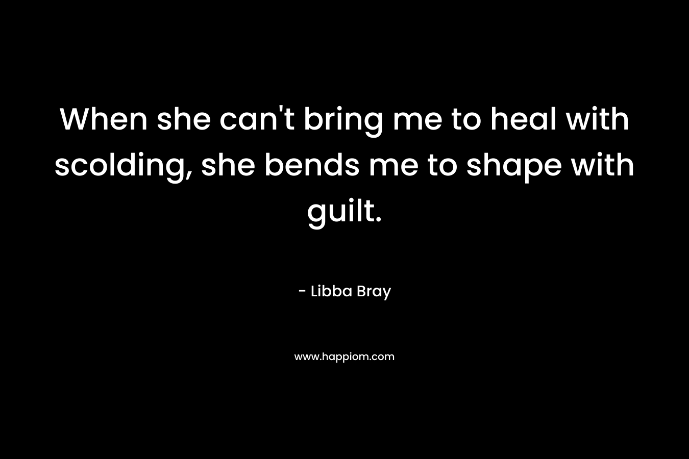 When she can't bring me to heal with scolding, she bends me to shape with guilt.