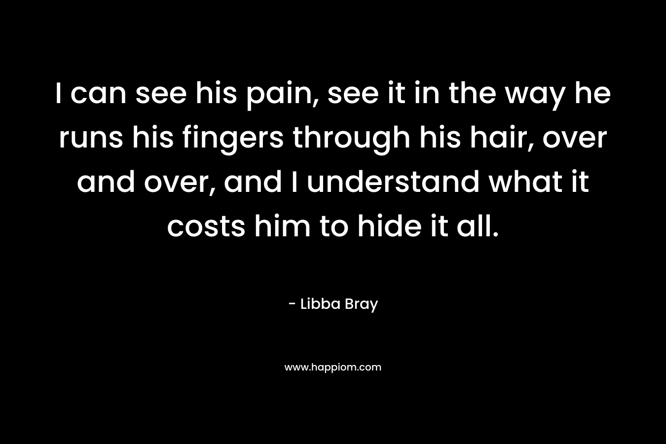I can see his pain, see it in the way he runs his fingers through his hair, over and over, and I understand what it costs him to hide it all.
