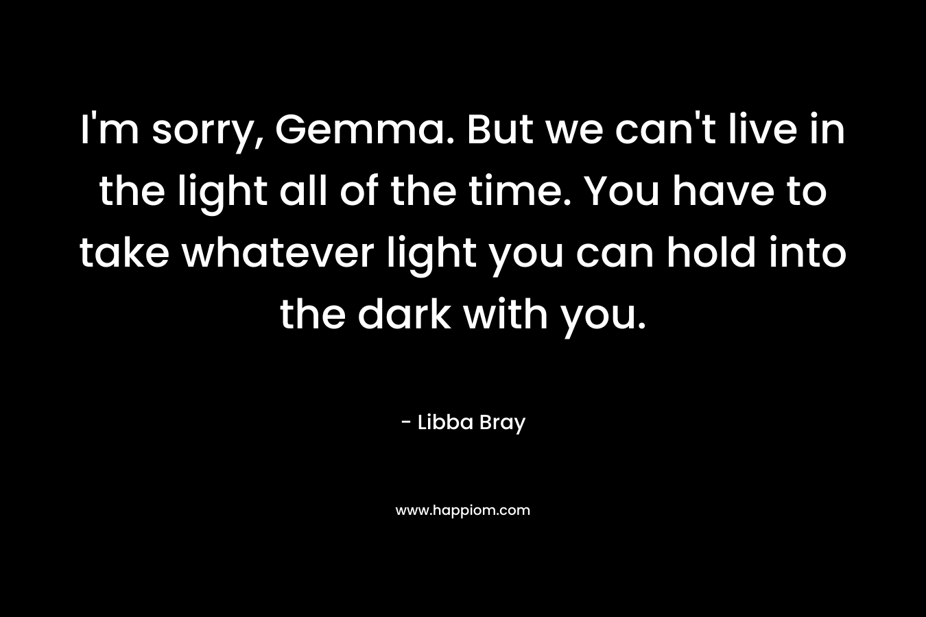 I'm sorry, Gemma. But we can't live in the light all of the time. You have to take whatever light you can hold into the dark with you.